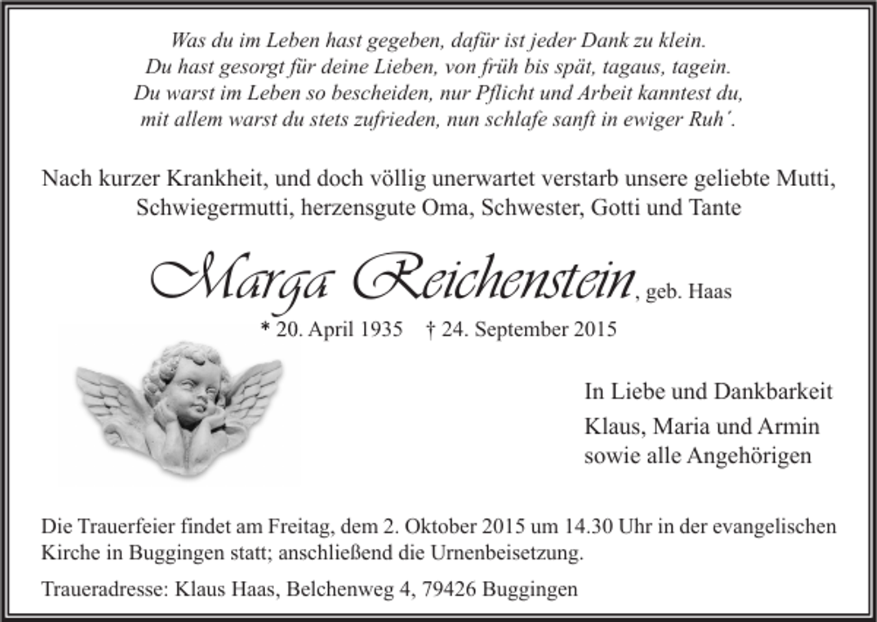 <p>Was du im Leben hast gegeben, dafür ist jeder Dank zu klein.<br />Du hast gesorgt für deine Lieben, von früh bis spät, tagaus, tagein.<br />Du warst im Leben so bescheiden, nur Pflicht und Arbeit kanntest du,<br />mit allem warst du stets zufrieden, nun schlafe sanft in ewiger Ruh´.</p><p>Nach kurzer Krankheit, und doch völlig unerwartet verstarb unsere geliebte Mutti,<br />Schwiegermutti, herzensgute Oma, Schwester, Gotti und Tante</p><p>Marga Reichenstein</p><p>, geb. Haas</p><p>* 20. April 1935 † 24. September 2015</p><p>In Liebe und Dankbarkeit<br />Klaus, Maria und Armin<br />sowie alle Angehörigen<br />Die Trauerfeier findet am Freitag, dem 2. Oktober 2015 um 14.30 Uhr in der evangelischen<br />Kirche in Buggingen statt; anschließend die Urnenbeisetzung.<br />Traueradresse: Klaus Haas, Belchenweg 4, 79426 Buggingen</p>
