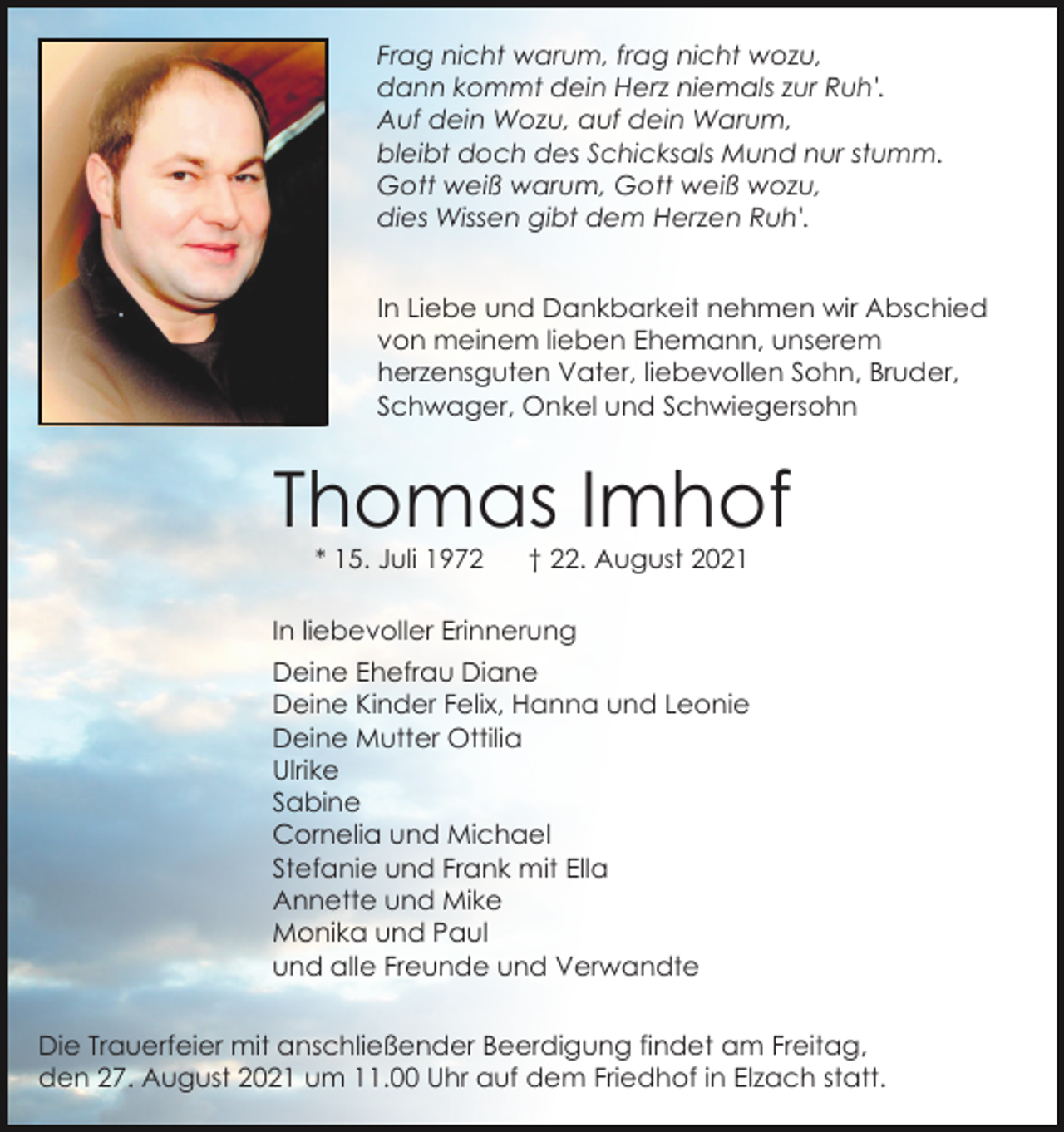 <p>Frag nicht warum, frag nicht wozu,<br />dann kommt dein Herz niemals zur Ruh'.<br />Auf dein Wozu, auf dein Warum,<br />bleibt doch des Schicksals Mund nur stumm.<br />Gott weiß warum, Gott weiß wozu,<br />dies Wissen gibt dem Herzen Ruh'.<br />In Liebe und Dankbarkeit nehmen wir Abschied<br />von meinem lieben Ehemann, unserem<br />herzensguten Vater, liebevollen Sohn, Bruder,<br />Schwager, Onkel und Schwiegersohn</p><p>Thomas Imhof<br />* 15. Juli 1972</p><p>† 22. August 2021</p><p>In liebevoller Erinnerung<br />Deine Ehefrau Diane<br />Deine Kinder Felix, Hanna und Leonie<br />Deine Mutter Ottilia<br />Ulrike<br />Sabine<br />Cornelia und Michael<br />Stefanie und Frank mit Ella<br />Annette und Mike<br />Monika und Paul<br />und alle Freunde und Verwandte<br />Die Trauerfeier mit anschließender Beerdigung findet am Freitag,<br />den 27. August 2021 um 11.00 Uhr auf dem Friedhof in Elzach statt.</p>