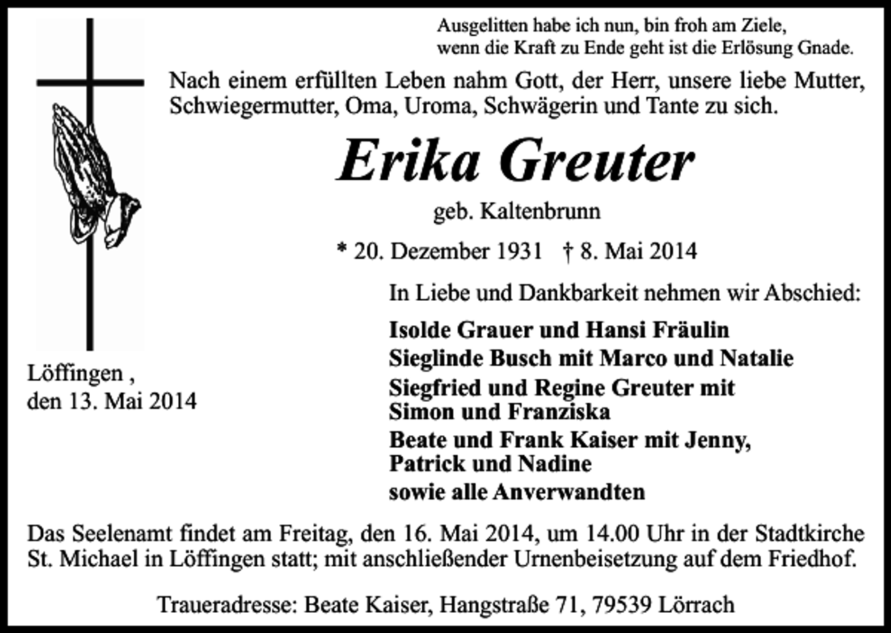 <p>Ausgelitten habe ich nun, bin froh am Ziele,<br />wenn die Kraft zu Ende geht ist die Erlösung Gnade.</p><p>Nach einem erfüllten Leben nahm Gott, der Herr, unsere liebe Mutter,<br />Schwiegermutter, Oma, Uroma, Schwägerin und Tante zu sich.</p><p>Erika Greuter<br />geb. Kaltenbrunn</p><p>* 20. Dezember 1931 † 8. Mai 2014<br />In Liebe und Dankbarkeit nehmen wir Abschied:<br />Löffingen ,<br />den 13. Mai 2014</p><p>Isolde Grauer und Hansi Fräulin<br />Sieglinde Busch mit Marco und Natalie<br />Siegfried und Regine Greuter mit<br />Simon und Franziska<br />Beate und Frank Kaiser mit Jenny,<br />Patrick und Nadine<br />sowie alle Anverwandten</p><p>Das Seelenamt findet am Freitag, den 16. Mai 2014, um 14.00 Uhr in der Stadtkirche<br />St. Michael in Löffingen statt; mit anschließender Urnenbeisetzung auf dem Friedhof.<br />Traueradresse: Beate Kaiser, Hangstraße 71, 79539 Lörrach</p>
