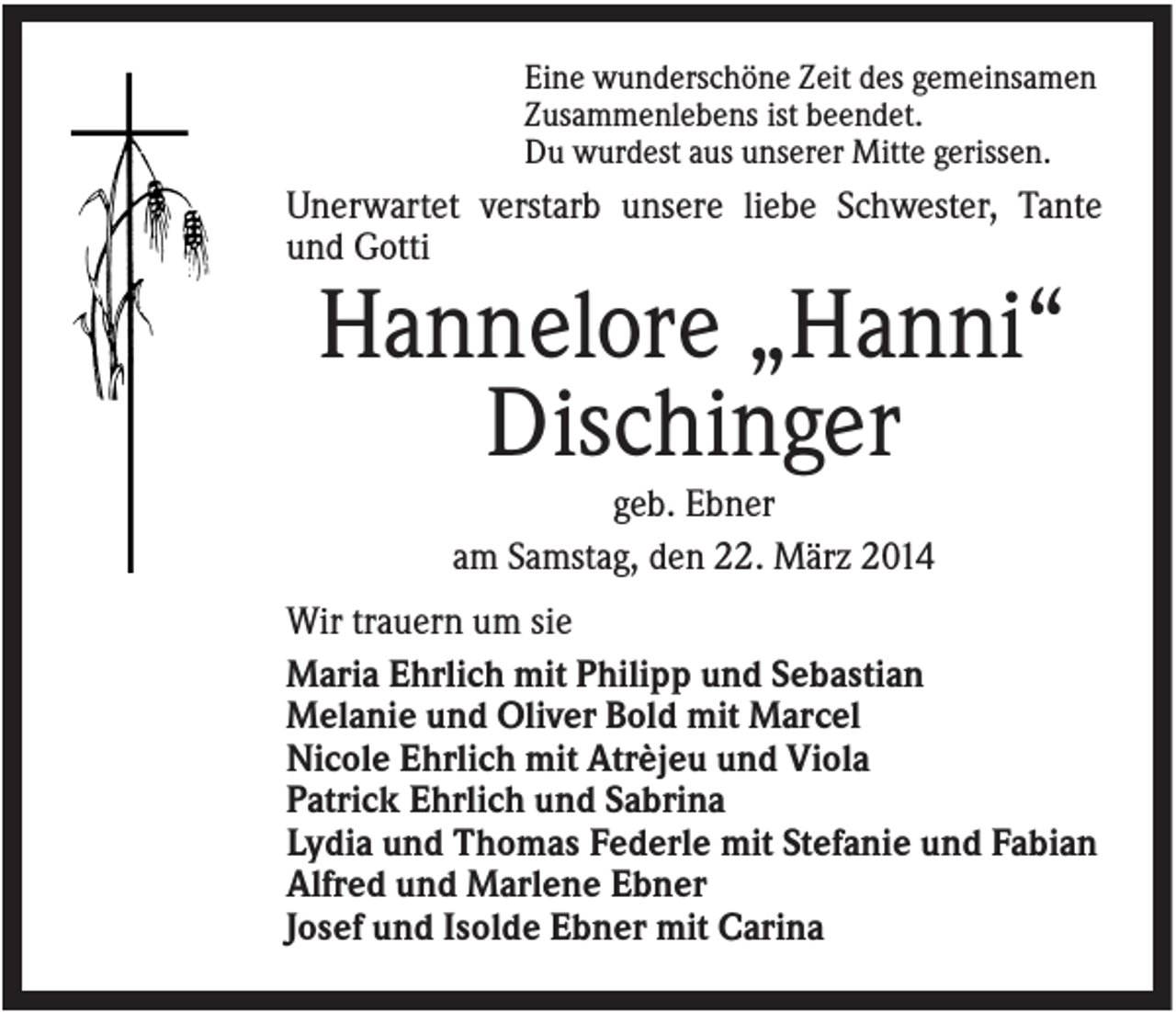 <p>Eine wunderschöne Zeit des gemeinsamen<br />Zusammenlebens ist beendet.<br />Du wurdest aus unserer Mitte gerissen.</p><p>Unerwartet verstarb unsere liebe Schwester, Tante<br />und Gotti</p><p>Hannelore „Hanni“<br />Dischinger<br />geb. Ebner<br />am Samstag, den 22. März 2014<br />Wir trauern um sie<br />Maria Ehrlich mit Philipp und Sebastian<br />Melanie und Oliver Bold mit Marcel<br />Nicole Ehrlich mit Atrèjeu und Viola<br />Patrick Ehrlich und Sabrina<br />Lydia und Thomas Federle mit Stefanie und Fabian<br />Alfred und Marlene Ebner<br />Josef und Isolde Ebner mit Carina</p>