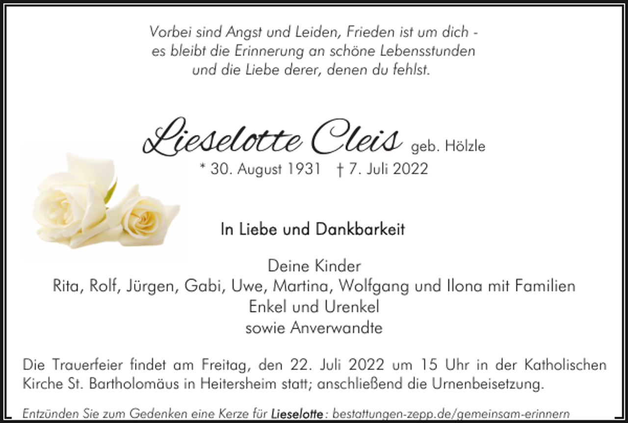 <p>Vorbei sind Angst und Leiden, Frieden ist um dich es bleibt die Erinnerung an schöne Lebensstunden<br />und die Liebe derer, denen du fehlst.</p><p>Lieselotte Cleis</p><p>geb. Hölzle<br />* 30. August 1931 † 7. Juli 2022</p><p>Deine Kinder<br />Rita, Rolf, Jürgen, Gabi, Uwe, Martina, Wolfgang und Ilona mit Familien<br />Enkel und Urenkel<br />sowie Anverwandte<br />Die Trauerfeier findet am Freitag, den 22. Juli 2022 um 15 Uhr in der Katholischen<br />Kirche St. Bartholomäus in Heitersheim statt; anschließend die Urnenbeisetzung.<br />Entzünden Sie zum Gedenken eine Kerze für</p><p>: bestattungen-zepp.de/gemeinsam-erinnern</p>