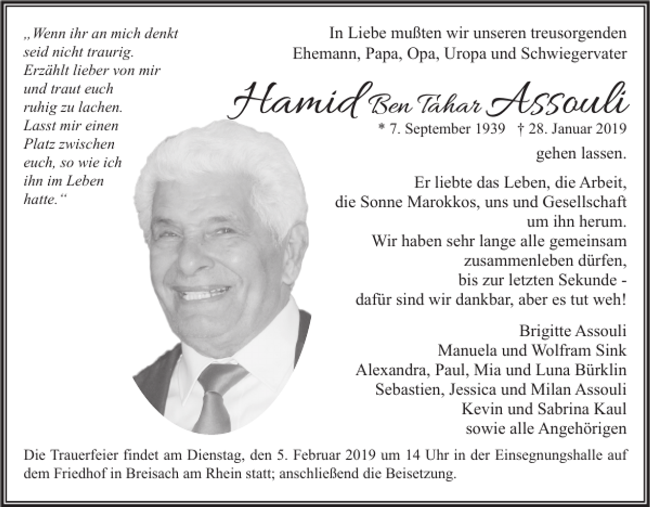 <p>„Wenn ihr an mich denkt<br />seid nicht traurig.<br />Erzählt lieber von mir<br />und traut euch<br />ruhig zu lachen.<br />Lasst mir einen<br />Platz zwischen<br />euch, so wie ich<br />ihn im Leben<br />hatte.“</p><p>In Liebe mußten wir unseren treusorgenden<br />Ehemann, Papa, Opa, Uropa und Schwiegervater</p><p>Hamid Ben Tahar Assouli</p><p>* 7. September 1939 † 28. Januar 2019</p><p>gehen lassen.<br />Er liebte das Leben, die Arbeit,<br />die Sonne Marokkos, uns und Gesellschaft<br />um ihn herum.<br />Wir haben sehr lange alle gemeinsam<br />zusammenleben dürfen,<br />bis zur letzten Sekunde dafür sind wir dankbar, aber es tut weh!<br />Brigitte Assouli<br />Manuela und Wolfram Sink<br />Alexandra, Paul, Mia und Luna Bürklin<br />Sebastien, Jessica und Milan Assouli<br />Kevin und Sabrina Kaul<br />sowie alle Angehörigen</p><p>Die Trauerfeier findet am Dienstag, den 5. Februar 2019 um 14 Uhr in der Einsegnungshalle auf<br />dem Friedhof in Breisach am Rhein statt; anschließend die Beisetzung.</p>