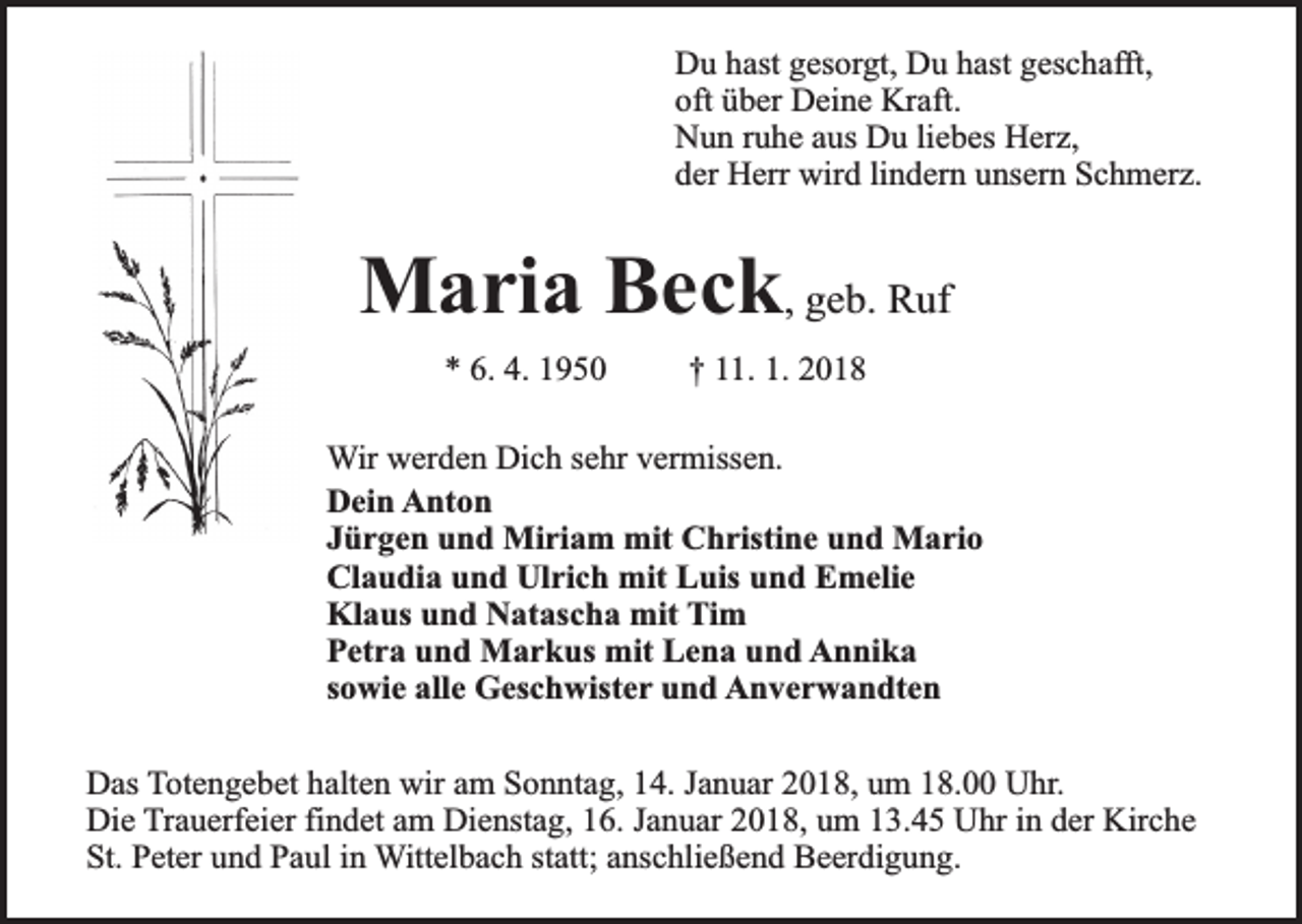 <p>Du hast gesorgt, Du hast geschafft,<br />oft über Deine Kraft.<br />Nun ruhe aus Du liebes Herz,<br />der Herr wird lindern unsern Schmerz.</p><p>Maria Beck, geb. Ruf<br />* 6. 4. 1950</p><p>† 11. 1. 2018</p><p>Wir werden Dich sehr vermissen.<br />Dein Anton<br />Jürgen und Miriam mit Christine und Mario<br />Claudia und Ulrich mit Luis und Emelie<br />Klaus und Natascha mit Tim<br />Petra und Markus mit Lena und Annika<br />sowie alle Geschwister und Anverwandten<br />Das Totengebet halten wir am Sonntag, 14. Januar 2018, um 18.00 Uhr.<br />Die Trauerfeier findet am Dienstag, 16. Januar 2018, um 13.45 Uhr in der Kirche<br />St. Peter und Paul in Wittelbach statt; anschließend Beerdigung.</p>