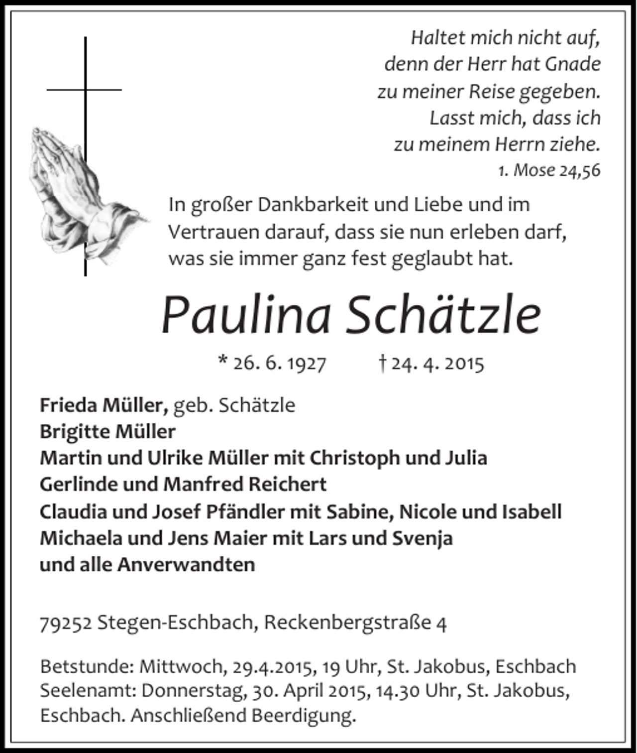 <p>Haltet mich nicht auf,<br />denn der Herr hat Gnade<br />zu meiner Reise gegeben.<br />Lasst mich, dass ich<br />zu meinem Herrn ziehe.<br />1. Mose 24,56</p><p>In großer Dankbarkeit und Liebe und im<br />Vertrauen darauf, dass sie nun erleben darf,<br />was sie immer ganz fest geglaubt hat.</p><p>Paulina Schätzle<br />* 26. 6. 1927</p><p>† 24. 4. 2015</p><p>Frieda Müller, geb. Schätzle<br />Brigitte Müller<br />Martin und Ulrike Müller mit Christoph und Julia<br />Gerlinde und Manfred Reichert<br />Claudia und Josef Pfändler mit Sabine, Nicole und Isabell<br />Michaela und Jens Maier mit Lars und Svenja<br />und alle Anverwandten<br />79252 Stegen-Eschbach, Reckenbergstraße 4<br />Betstunde: Mittwoch, 29.4.2015, 19 Uhr, St. Jakobus, Eschbach<br />Seelenamt: Donnerstag, 30. April 2015, 14.30 Uhr, St. Jakobus,<br />Eschbach. Anschließend Beerdigung.</p>