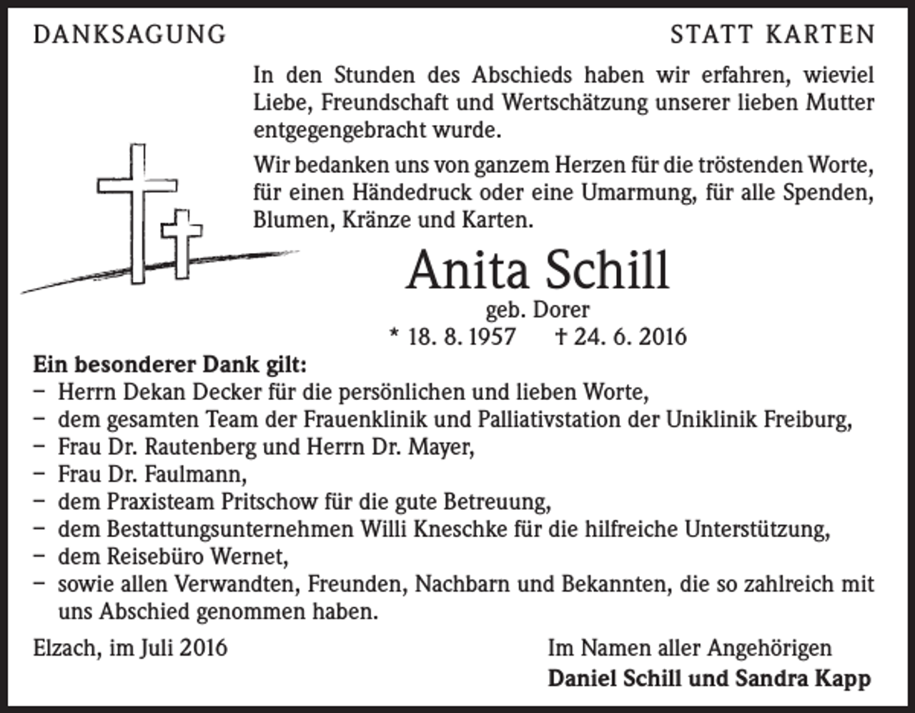 <p>DA N K SAG U NG</p><p>S TAT T K A RT E N<br />In den Stunden des Abschieds haben wir erfahren, wieviel<br />­Liebe, Freundschaft und Wertschätzung unserer lieben Mutter<br />entgegengebracht wurde.<br />Wir bedanken uns von ganzem Herzen für die tröstenden Worte,<br />für einen Händedruck oder eine Umarmung, für alle Spenden,<br />Blumen, Kränze und Karten.</p><p>Anita<br />Schill<br />geb. Dorer</p><p>* 18. 8. 1957 † 24. 6. 2016<br />Ein besonderer Dank gilt:<br />– Herrn Dekan Decker für die persönlichen und lieben Worte,<br />– dem gesamten Team der Frauenklinik und Palliativstation der Uniklinik Freiburg,<br />– Frau Dr. Rautenberg und Herrn Dr. Mayer,<br />– Frau Dr. Faulmann,<br />– dem Praxisteam Pritschow für die gute Betreuung,<br />– dem Bestattungsunternehmen Willi Kneschke für die hilfreiche Unterstützung,<br />– dem Reisebüro Wernet,<br />– sowie allen Verwandten, Freunden, Nachbarn und Bekannten, die so zahlreich mit<br />uns Abschied genommen haben.<br />Elzach, im Juli 2016<br />Im Namen aller Angehörigen</p><p>Daniel Schill und Sandra Kapp</p>