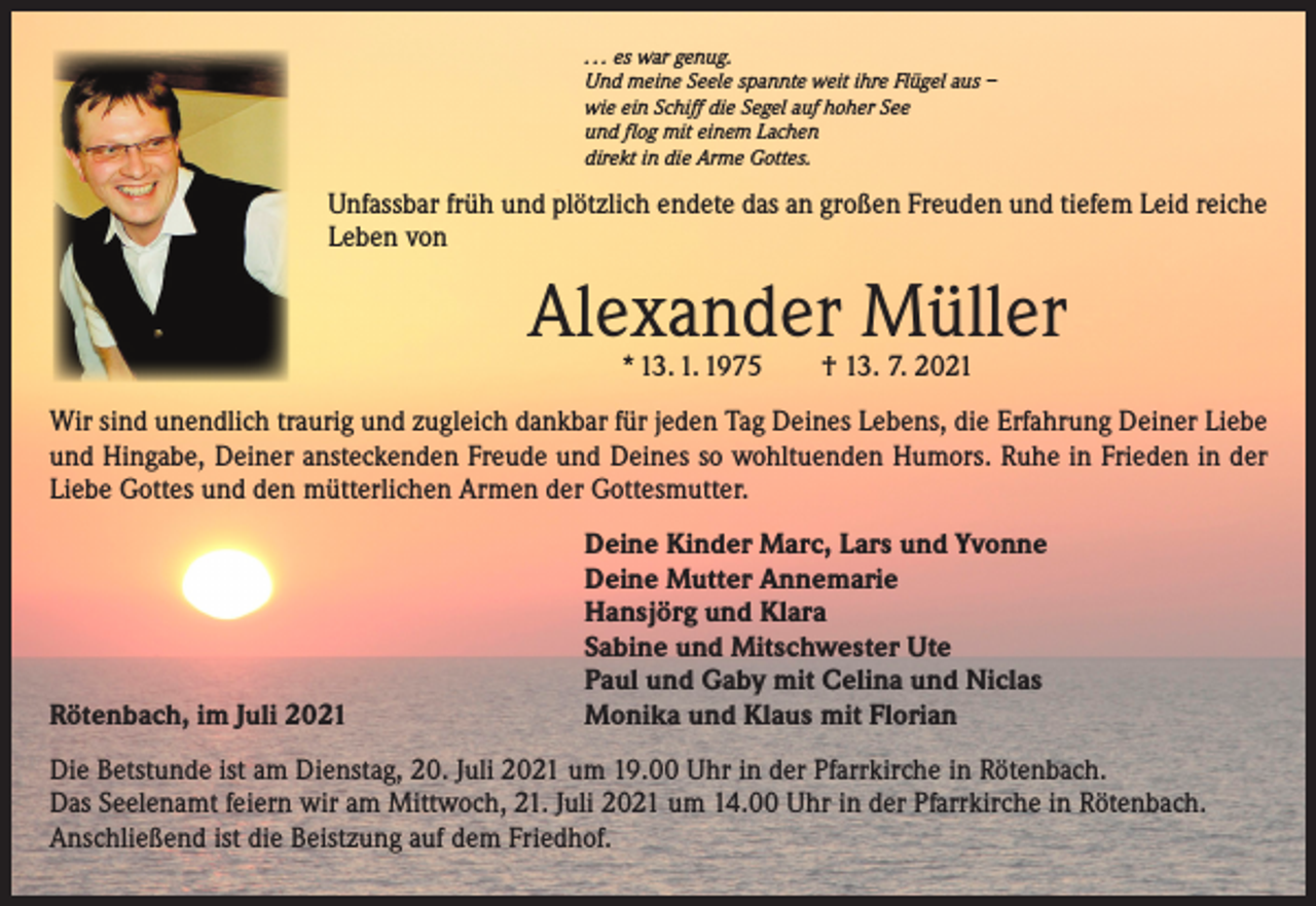 <p>. . . es war genug.<br />Und meine Seele spannte weit ihre Flügel aus –<br />wie ein Schiff die Segel auf hoher See<br />und flog mit einem Lachen<br />direkt in die Arme Gottes.</p><p>Unfassbar früh und plötzlich endete das an großen Freuden und tiefem Leid reiche<br />Leben von</p><p>Alexander Müller<br />* 13. 1. 1975 † 13. 7. 2021</p><p>Wir sind unendlich traurig und zugleich dankbar für jeden Tag Deines Lebens, die Erfahrung Deiner Liebe<br />und Hingabe, Deiner ansteckenden Freude und Deines so wohltuenden Humors. Ruhe in Frieden in der<br />Liebe Gottes und den mütterlichen Armen der Gottesmutter.</p><p>Rötenbach, im Juli 2021</p><p>eine Kinder Marc, Lars und Yvonne<br />D<br />Deine Mutter Annemarie<br />Hansjörg und Klara<br />Sabine und Mitschwester Ute<br />Paul und Gaby mit Celina und Niclas<br />Monika und Klaus mit Florian</p><p>Die Betstunde ist am Dienstag, 20. Juli 2021 um 19.00 Uhr in der Pfarrkirche in Rötenbach.<br />Das Seelenamt feiern wir am Mittwoch, 21. Juli 2021 um 14.00 Uhr in der Pfarrkirche in Rötenbach.<br />Anschließend ist die Beistzung auf dem Friedhof.</p>