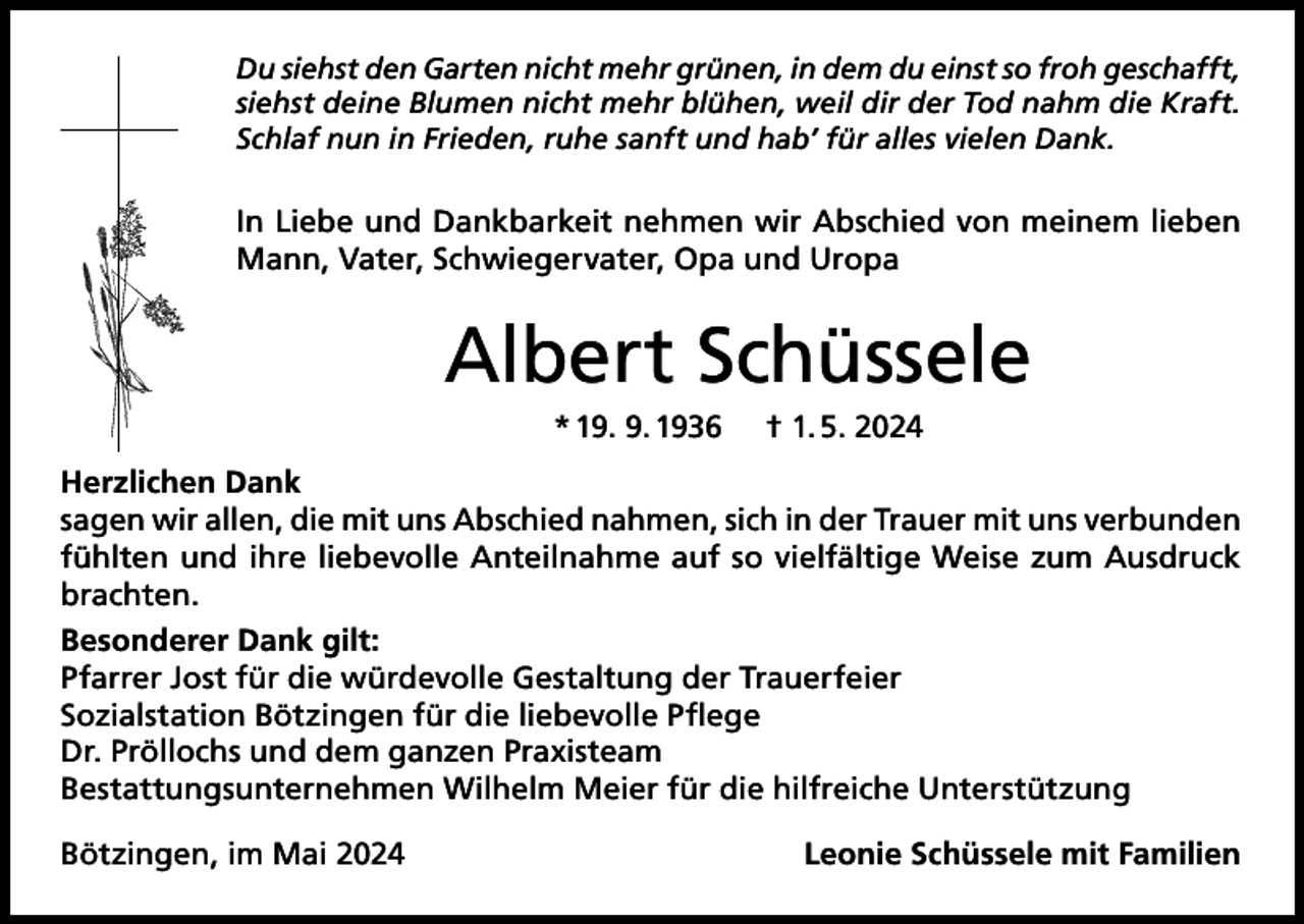 <p>Du siehst den Garten nicht mehr grünen, in dem du einst so froh geschafft,<br />siehst deine Blumen nicht mehr blühen, weil dir der Tod nahm die Kraft.<br />Schlaf nun in Frieden, ruhe sanft und hab’ für alles vielen Dank.</p><p>In Liebe und Dankbarkeit nehmen wir Abschied von meinem lieben<br />Mann, Vater, Schwiegervater, Opa und Uropa</p><p>Albert Schüssele<br />* 19. 9. 1936</p><p>† 1. 5. 2024</p><p>Herzlichen Dank<br />sagen wir allen, die mit uns Abschied nahmen, sich in der Trauer mit uns verbunden<br />fühlten und ihre liebevolle Anteilnahme auf so vielfältige Weise zum Ausdruck<br />brachten.<br />Besonderer Dank gilt:<br />Pfarrer Jost für die würdevolle Gestaltung der Trauerfeier<br />Sozialstation Bötzingen für die liebevolle Pflege<br />Dr. Pröllochs und dem ganzen Praxisteam<br />Bestattungsunternehmen Wilhelm Meier für die hilfreiche Unterstützung<br />Bötzingen, im Mai 2024</p><p>Leonie Schüssele mit Familien</p>