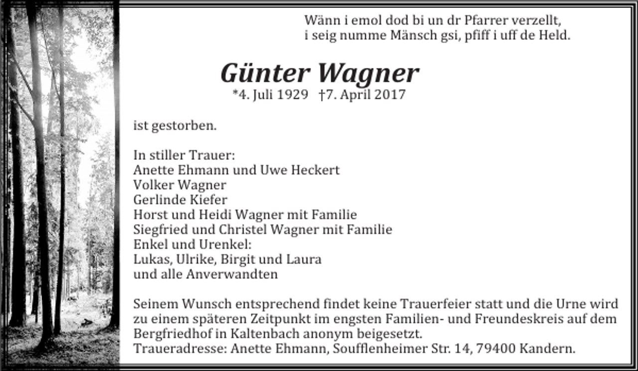 <p>Wänn i emol dod bi un dr Pfarrer verzellt,<br />i seig numme Mänsch gsi, pfiff i uff de Held.</p><p>Günter Wagner<br />ist gestorben.</p><p>*4. Juli 1929 †7. April 2017</p><p>In stiller Trauer:<br />Anette Ehmann und Uwe Heckert<br />Volker Wagner<br />Gerlinde Kiefer<br />Horst und Heidi Wagner mit Familie<br />Siegfried und Christel Wagner mit Familie<br />Enkel und Urenkel:<br />Lukas, Ulrike, Birgit und Laura<br />und alle Anverwandten</p><p>Seinem Wunsch entsprechend findet keine Trauerfeier statt und die Urne wird<br />zu einem späteren Zeitpunkt im engsten Familien- und Freundeskreis auf dem<br />Bergfriedhof in Kaltenbach anonym beigesetzt.<br />Traueradresse: Anette Ehmann, Soufflenheimer Str. 14, 79400 Kandern.</p>