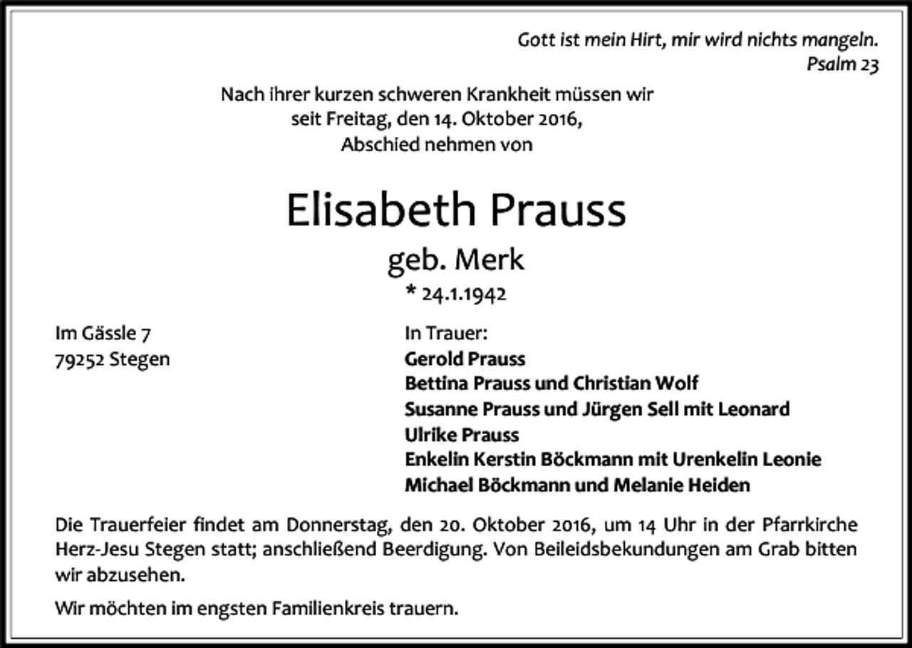 <p>Gott ist mein Hirt, mir wird nichts mangeln.<br />Psalm 23<br />Nach ihrer kurzen schweren Krankheit müssen wir<br />seit Freitag, den 14. Oktober 2016,<br />Abschied nehmen von</p><p>Elisabeth Prauss<br />geb. Merk<br />* 24.1.1942<br />Im Gässle 9252 Stegen</p><p>In Trauer:<br />Gerold Prauss<br />Bettina Prauss und Christian Wolf<br />Susanne Prauss und Jürgen Sell mit Leonard<br />Ulrike Prauss<br />Enkelin Kerstin Böckmann mit Urenkelin Leonie<br />Michael Böckmann und Melanie Heiden</p><p>Die Trauerfeier findet am Donnerstag, den 20. Oktober 2016, um 14 Uhr in der Pfarrkirche<br />Herz-Jesu Stegen statt; anschließend Beerdigung. Von Beileidsbekundungen am Grab bitten<br />wir abzusehen.<br />Wir möchten im engsten Familienkreis trauern.</p>