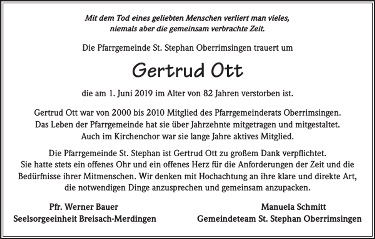 <p>Mit dem Tod eines geliebten Menschen verliert man vieles,<br />niemals aber die gemeinsam verbrachte Zeit.</p><p>Die Pfarrgemeinde St. Stephan Oberrimsingen trauert um</p><p>Gertrud Ott<br />die am 1. Juni 2019 im Alter von 82 Jahren verstorben ist.<br />Gertrud Ott war von 2000 bis 2010 Mitglied des Pfarrgemeinderats Oberrimsingen.<br />Das Leben der Pfarrgemeinde hat sie über Jahrzehnte mitgetragen und mitgestaltet.<br />Auch im Kirchenchor war sie lange Jahre aktives Mitglied.<br />Die Pfarrgemeinde St. Stephan ist Gertrud Ott zu großem Dank verpflichtet.<br />Sie hatte stets ein offenes Ohr und ein offenes Herz für die Anforderungen der Zeit und die<br />Bedürfnisse ihrer Mitmenschen. Wir denken mit Hochachtung an ihre klare und direkte Art,<br />die notwendigen Dinge anzusprechen und gemeinsam anzupacken.</p><p>Pfr. Werner Bauer Manuela Schmitt<br />Seelsorgeeinheit Breisach-Merdingen<br />Gemeindeteam St. Stephan Oberrimsingen</p>