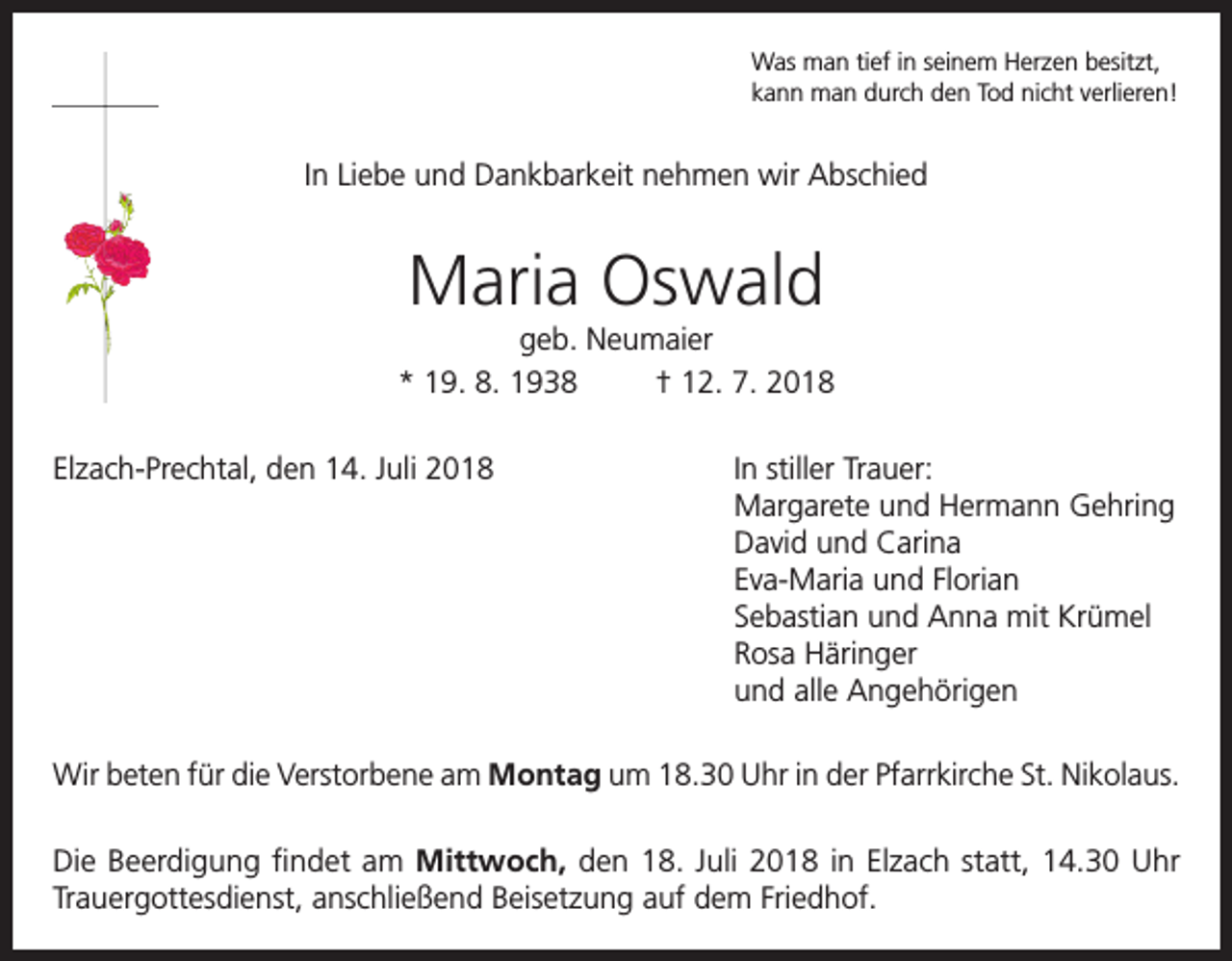 <p>Was man tief in seinem Herzen besitzt,<br />kann man durch den Tod nicht verlieren!</p><p>In Liebe und Dankbarkeit nehmen wir Abschied</p><p>Maria Oswald<br />geb. Neumaier<br />* 19. 8. 1938<br />† 12. 7. 2018<br />Elzach-Prechtal, den 14. Juli 2018 In stiller Trauer:<br />Margarete und Hermann Gehring<br />David und Carina<br />Eva-Maria und Florian<br />Sebastian und Anna mit Krümel<br />Rosa Häringer<br />und alle Angehörigen<br />Wir beten für die Verstorbene am Montag um 18.30 Uhr in der Pfarrkirche St. Nikolaus.<br />Die Beerdigung findet am Mittwoch, den 18. Juli 2018 in Elzach statt, 14.30 Uhr<br />Trauergottesdienst, anschließend Beisetzung auf dem Friedhof.</p>