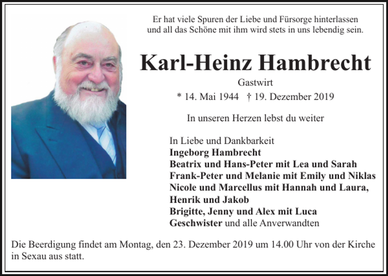 <p>Er hat viele Spuren der Liebe und Fürsorge hinterlassen<br />und all das Schöne mit ihm wird stets in uns lebendig sein.</p><p>Karl-Heinz Hambrecht<br />Gastwirt<br />* 14. Mai 1944 † 19. Dezember 2019<br />In unseren Herzen lebst du weiter<br />In Liebe und Dankbarkeit<br />Ingeborg Hambrecht<br />Beatrix und Hans-Peter mit Lea und Sarah<br />Frank-Peter und Melanie mit Emily und Niklas<br />Nicole und Marcellus mit Hannah und Laura,<br />Henrik und Jakob<br />Brigitte, Jenny und Alex mit Luca<br />Geschwister und alle Anverwandten<br />Die Beerdigung findet am Montag, den 23. Dezember 2019 um 14.00 Uhr von der Kirche<br />in Sexau aus statt.</p>
