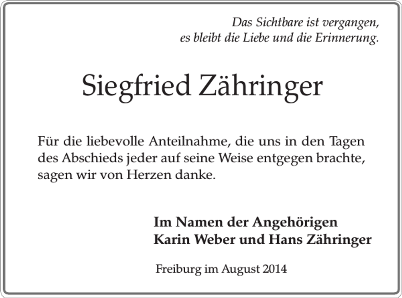 <p>Das Sichtbare ist vergangen,<br />es bleibt die Liebe und die Erinnerung.</p><p>Siegfried Zähringer<br />Für die liebevolle Anteilnahme, die uns in den Tagen<br />des Abschieds jeder auf seine Weise entgegen brachte,<br />sagen wir von Herzen danke.</p><p>Im Namen der Angehörigen<br />Karin Weber und Hans Zähringer<br />Freiburg im August 2014</p>