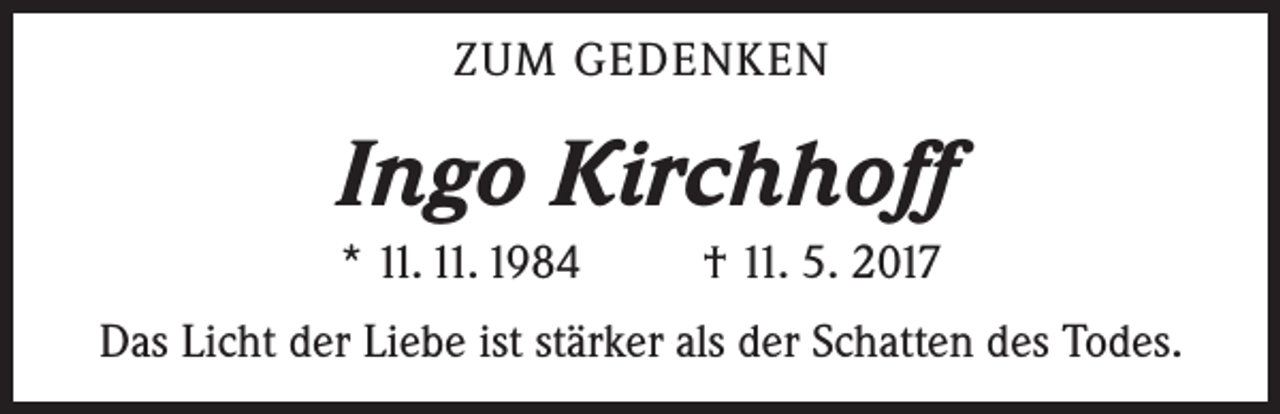 <p>ZUM GEDENKEN</p><p>Ingo Kirchhoff<br />* 11. 11. 1984</p><p>† 11. 5. 2017</p><p>Das Licht der Liebe ist stärker als der Schatten des Todes.</p>