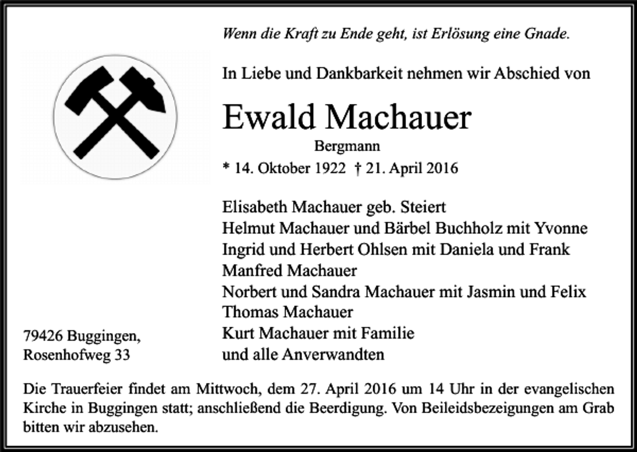 <p>Wenn die Kraft zu Ende geht, ist Erlösung eine Gnade.</p><p>In Liebe und Dankbarkeit nehmen wir Abschied von</p><p>Ewald Machauer<br />Bergmann<br />* 14. Oktober 1922 † 21. April 2016</p><p>79426 Buggingen,<br />Rosenhofweg 33</p><p>Elisabeth Machauer geb. Steiert<br />Helmut Machauer und Bärbel Buchholz mit Yvonne<br />Ingrid und Herbert Ohlsen mit Daniela und Frank<br />Manfred Machauer<br />Norbert und Sandra Machauer mit Jasmin und Felix<br />Thomas Machauer<br />Kurt Machauer mit Familie<br />und alle Anverwandten</p><p>Die Trauerfeier findet am Mittwoch, dem 27. April 2016 um 14 Uhr in der evangelischen<br />Kirche in Buggingen statt; anschließend die Beerdigung. Von Beileidsbezeigungen am Grab<br />bitten wir abzusehen.</p>
