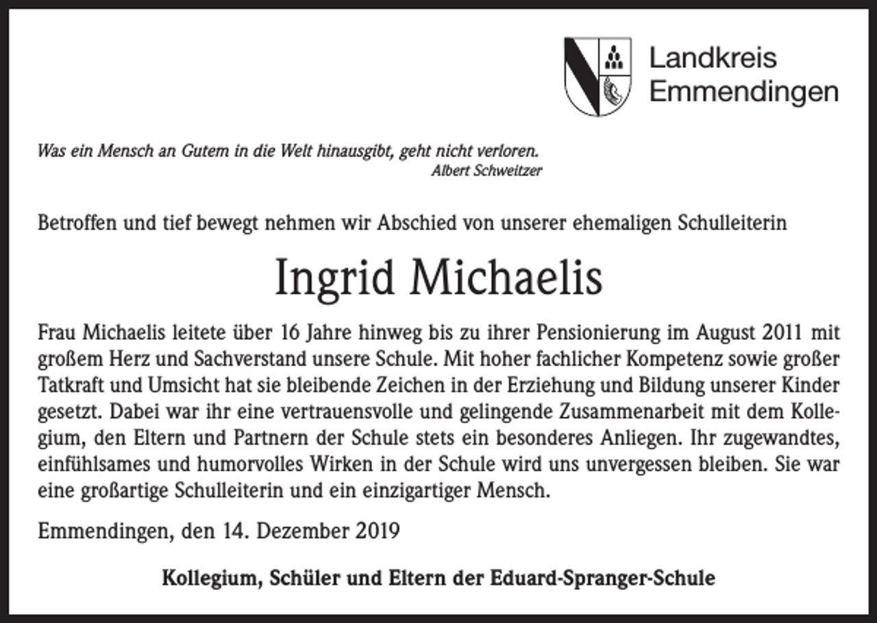 <p>Landkreis<br />Emmendingen<br />Was ein Mensch an Gutem in die Welt hinausgibt, geht nicht verloren.<br />Albert Schweitzer</p><p>Betroffen und tief bewegt nehmen wir Abschied von unserer ehemaligen Schulleiterin</p><p>Ingrid Michaelis<br />Frau Michaelis leitete über 16 Jahre hinweg bis zu ihrer Pensionierung im August 2011 mit<br />großem Herz und Sachverstand unsere Schule. Mit hoher fachlicher Kompetenz sowie großer<br />Tatkraft und Umsicht hat sie bleibende Zeichen in der Erziehung und Bildung unserer Kinder<br />gesetzt. Dabei war ihr eine vertrauensvolle und gelingende Zusammenarbeit mit dem Kollegium, den Eltern und Partnern der Schule stets ein besonderes Anliegen. Ihr zugewandtes,<br />einfühlsames und humorvolles Wirken in der Schule wird uns unvergessen bleiben. Sie war<br />eine großartige Schulleiterin und ein einzigartiger Mensch.</p><p>Emmendingen, den 14. Dezember 2019<br />Kollegium, Schüler und Eltern der Eduard-Spranger-Schule</p>