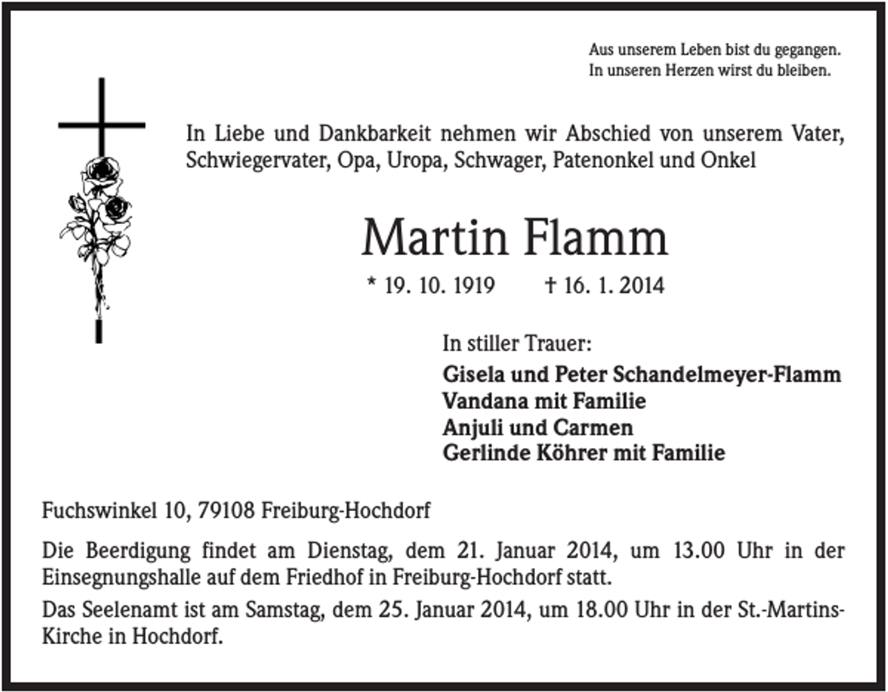 <p>Aus unserem Leben bist du gegangen.<br />In unseren Herzen wirst du bleiben.</p><p>In Liebe und Dankbarkeit nehmen wir Abschied von unserem Vater,<br />Schwiegervater, Opa, Uropa, Schwager, Patenonkel und Onkel</p><p>Martin Flamm<br />* 19. 10. 1919</p><p>† 16. 1. 2014</p><p>In stiller Trauer:<br />Gisela und Peter Schandelmeyer-Flamm<br />Vandana mit Familie<br />Anjuli und Carmen<br />Gerlinde Köhrer mit Familie<br />Fuchswinkel 10, 79108 Freiburg-Hochdorf<br />Die Beerdigung findet am Dienstag, dem 21. Januar 2014, um 13.00 Uhr in der<br />Einsegnungshalle auf dem Friedhof in Freiburg-Hochdorf statt.<br />Das Seelenamt ist am Samstag, dem 25. Januar 2014, um 18.00 Uhr in der St.-MartinsKirche in Hochdorf.</p>