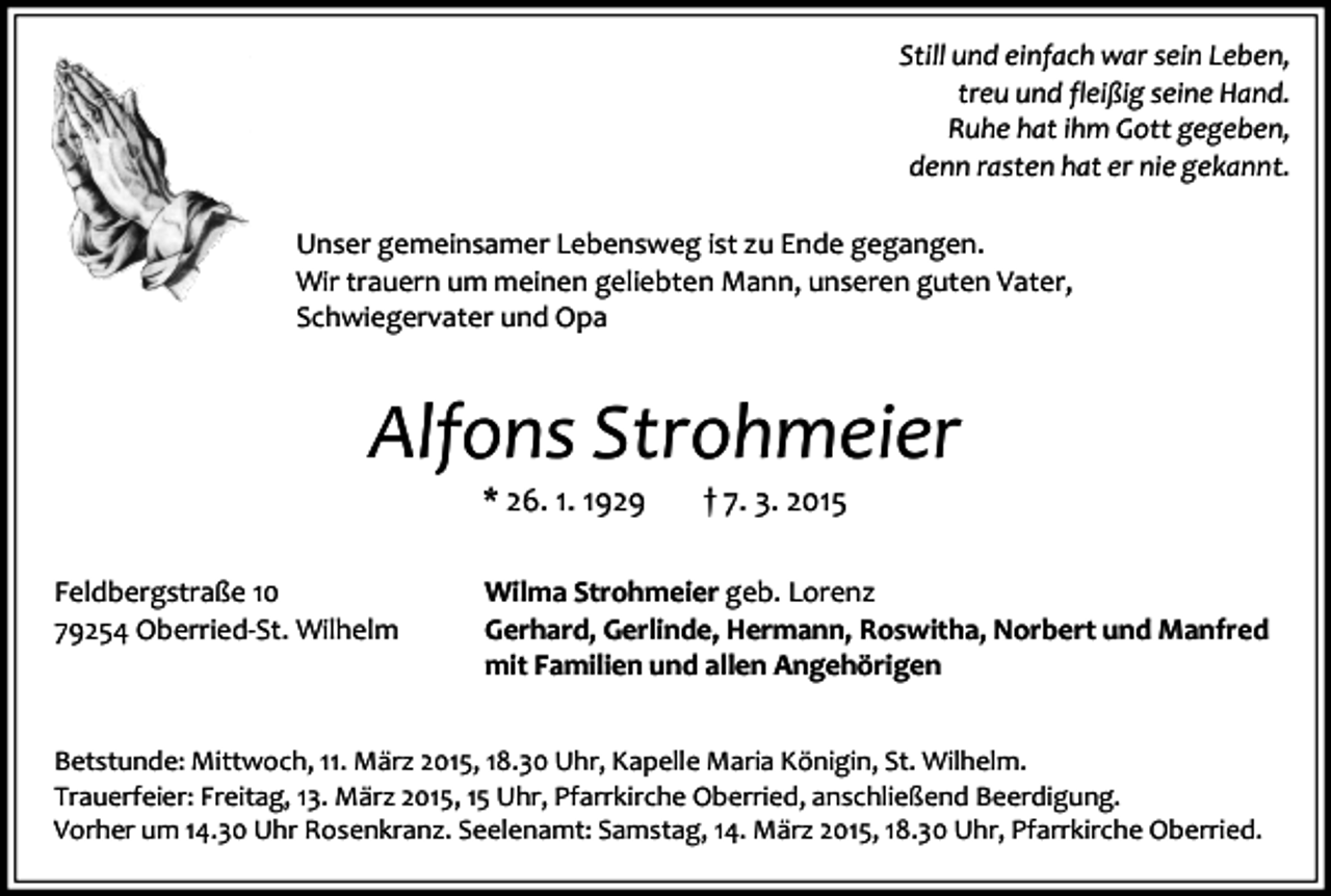 <p>Still und einfach war sein Leben,<br />treu und fleißig seine Hand.<br />Ruhe hat ihm Gott gegeben,<br />denn rasten hat er nie gekannt.<br />Unser gemeinsamer Lebensweg ist zu Ende gegangen.<br />Wir trauern um meinen geliebten Mann, unseren guten Vater,<br />Schwiegervater und Opa</p><p>Alfons Strohmeier<br />* 26. 1. 1929</p><p>Feldbergstraße 10<br />79254 Oberried-St. Wilhelm</p><p>† 7. 3. 2015</p><p>Wilma Strohmeier geb. Lorenz<br />Gerhard, Gerlinde, Hermann, Roswitha, Norbert und Manfred<br />mit Familien und allen Angehörigen</p><p>Betstunde: Mittwoch, 11. März 2015, 18.30 Uhr, Kapelle Maria Königin, St. Wilhelm.<br />Trauerfeier: Freitag, 13. März 2015, 15 Uhr, Pfarrkirche Oberried, anschließend Beerdigung.<br />Vorher um 14.30 Uhr Rosenkranz. Seelenamt: Samstag, 14. März 2015, 18.30 Uhr, Pfarrkirche Oberried.</p>
