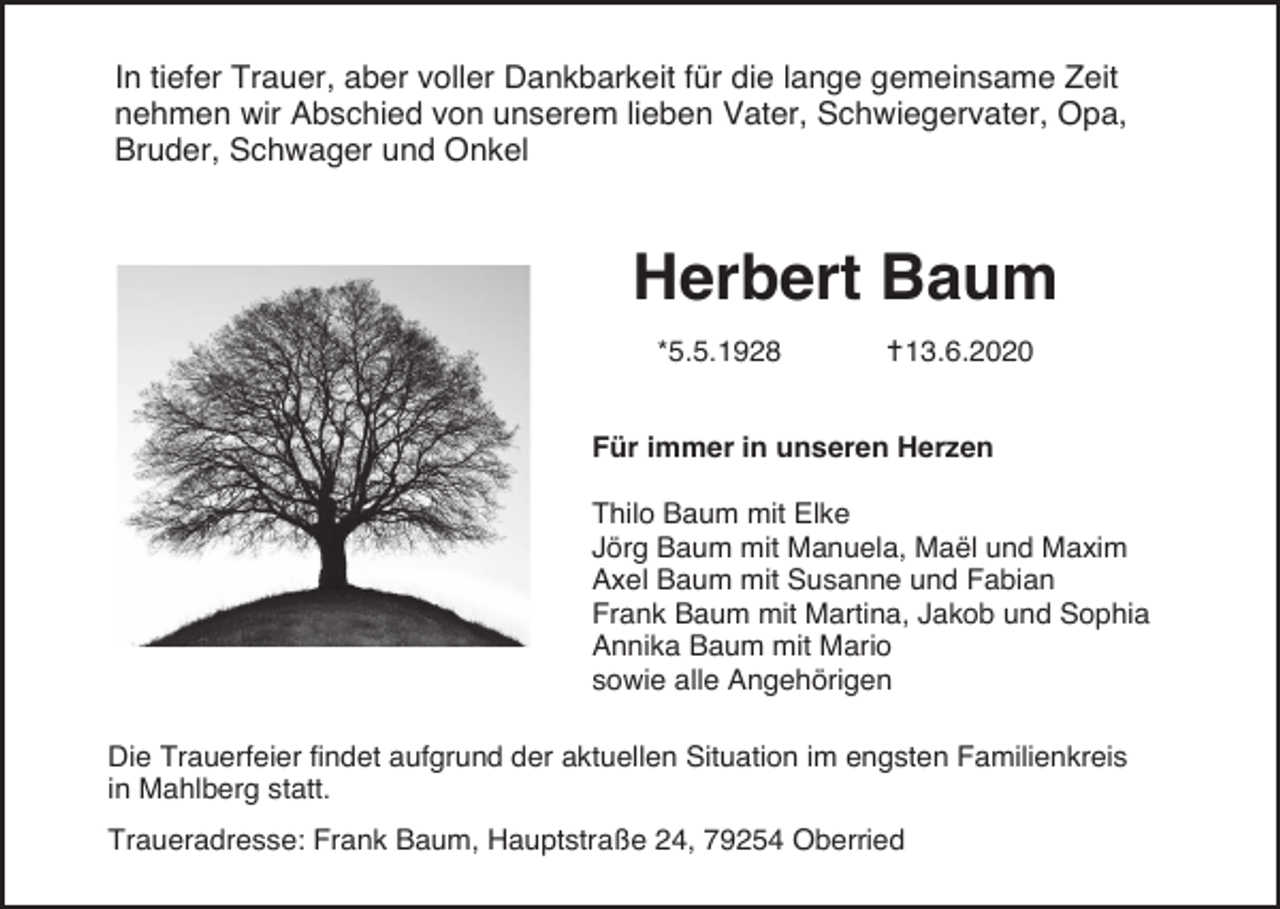 <p>In tiefer Trauer, aber voller Dankbarkeit für die lange gemeinsame Zeit<br />nehmen wir Abschied von unserem lieben Vater, Schwiegervater, Opa,<br />Bruder, Schwager und Onkel</p><p>Herbert Baum<br />*5.5.1928</p><p>13.6.2020</p><p>Für immer in unseren Herzen<br />Thilo Baum mit Elke<br />Jörg Baum mit Manuela, Maël und Maxim<br />Axel Baum mit Susanne und Fabian<br />Frank Baum mit Martina, Jakob und Sophia<br />Annika Baum mit Mario<br />sowie alle Angehörigen<br />Die Trauerfeier findet aufgrund der aktuellen Situation im engsten Familienkreis<br />in Mahlberg statt.<br />Traueradresse: Frank Baum, Hauptstraße 24, 79254 Oberried</p>