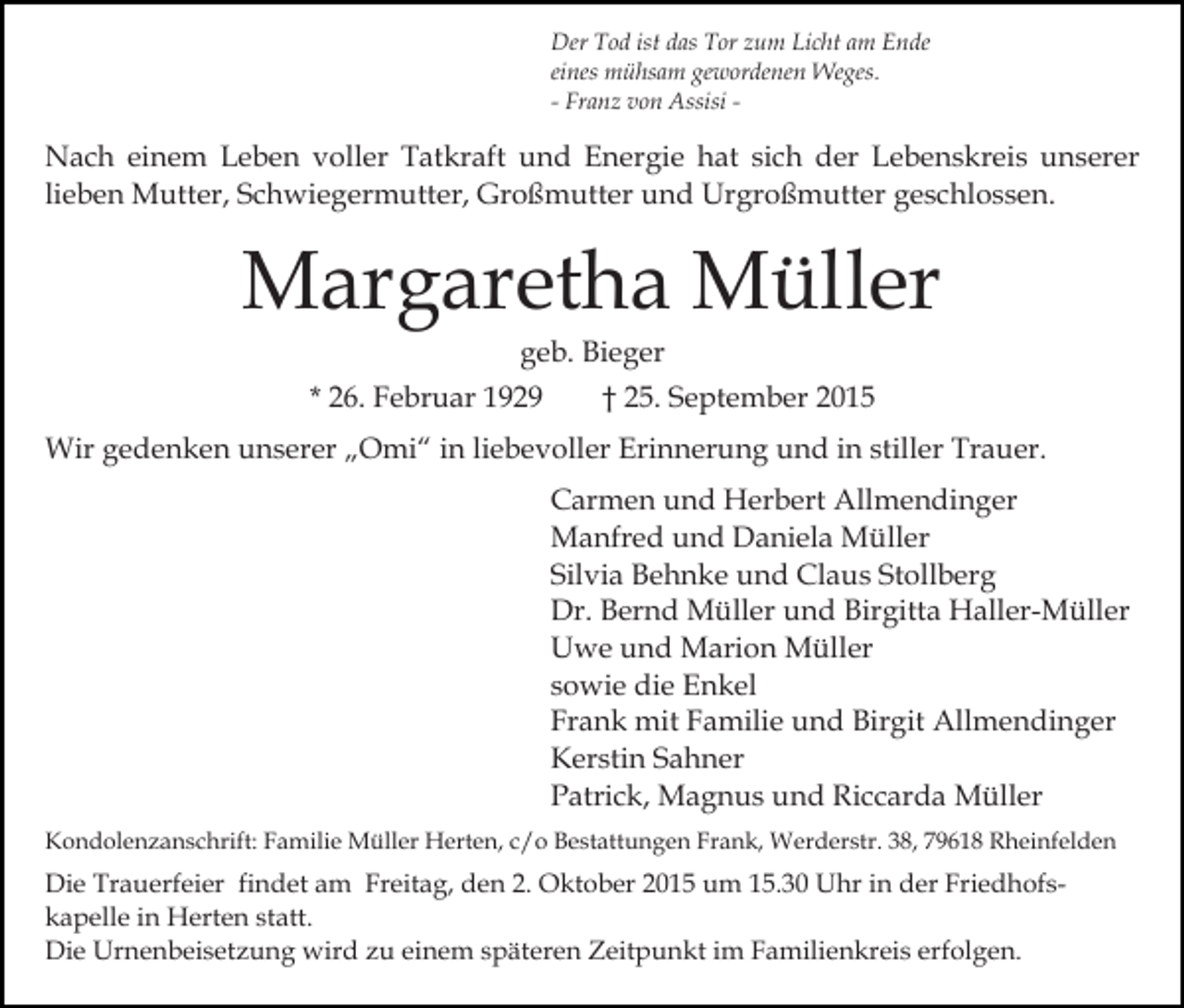 <p>Der Tod ist das Tor zum Licht am Ende<br />eines mühsam gewordenen Weges.<br />- Franz von Assisi -</p><p>Nach einem Leben voller Tatkraft und Energie hat sich der Lebenskreis unserer<br />lieben Mutter, Schwiegermutter, Großmutter und Urgroßmutter geschlossen.</p><p>Margaretha Müller<br />geb. Bieger<br />* 26. Februar 1929</p><p>† 25. September 2015</p><p>Wir gedenken unserer „Omi“ in liebevoller Erinnerung und in stiller Trauer.<br />Carmen und Herbert Allmendinger<br />Manfred und Daniela Müller<br />Silvia Behnke und Claus Stollberg<br />Dr. Bernd Müller und Birgitta Haller-Müller<br />Uwe und Marion Müller<br />sowie die Enkel<br />Frank mit Familie und Birgit Allmendinger<br />Kerstin Sahner<br />Patrick, Magnus und Riccarda Müller<br />Kondolenzanschrift: Familie Müller Herten, c/o Bestattungen Frank, Werderstr. 38, 79618 Rheinfelden</p><p>Die Trauerfeier findet am Freitag, den 2. Oktober 2015 um 15.30 Uhr in der Friedhofskapelle in Herten statt.<br />Die Urnenbeisetzung wird zu einem späteren Zeitpunkt im Familienkreis erfolgen.</p>
