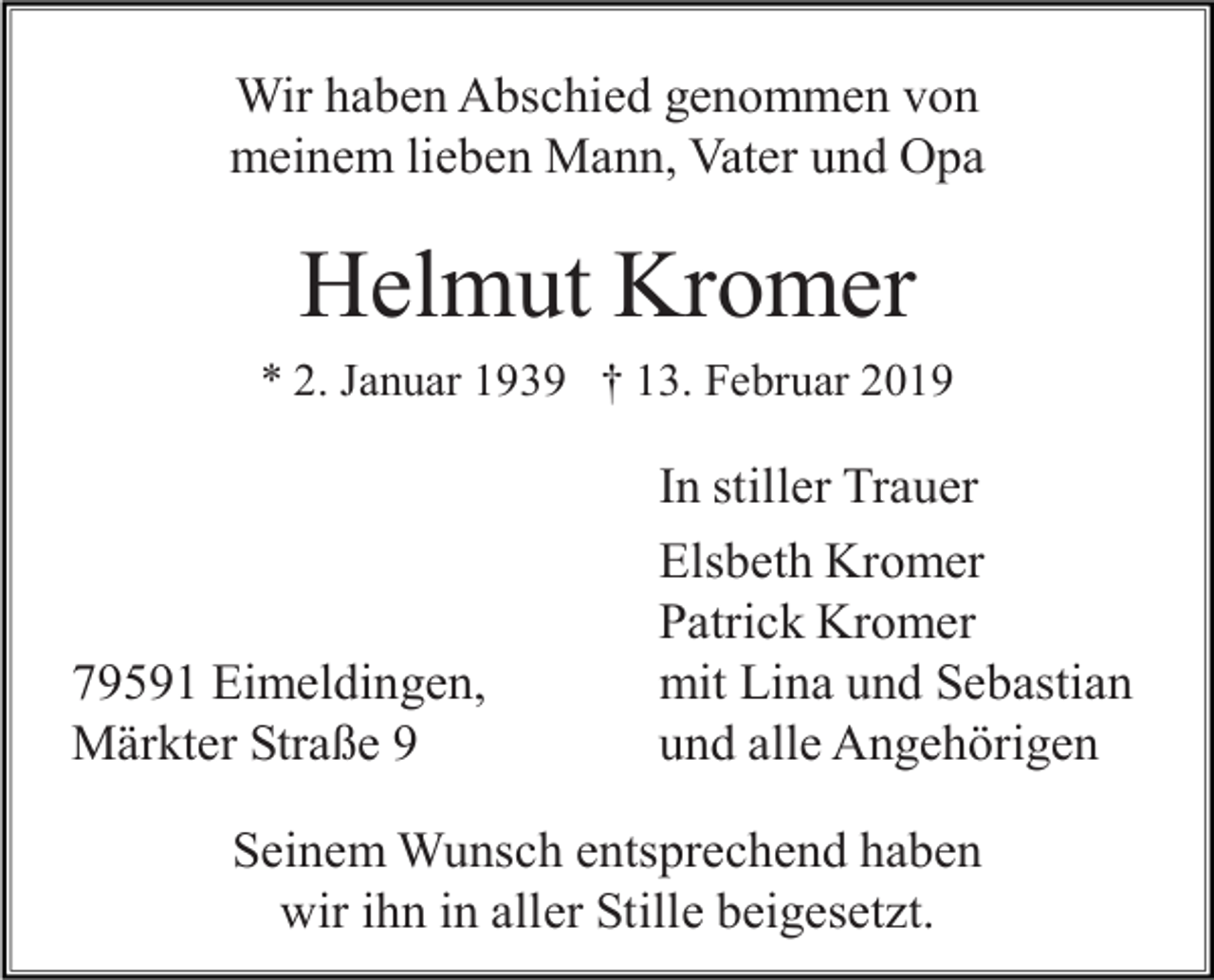 <p>Wir haben Abschied genommen von<br />meinem lieben Mann, Vater und Opa</p><p>Helmut Kromer<br />* 2. Januar 1939 † 13. Februar 2019</p><p>79591 Eimeldingen,<br />Märkter Straße 9</p><p>In stiller Trauer<br />Elsbeth Kromer<br />Patrick Kromer<br />mit Lina und Sebastian<br />und alle Angehörigen</p><p>Seinem Wunsch entsprechend haben<br />wir ihn in aller Stille beigesetzt.</p>