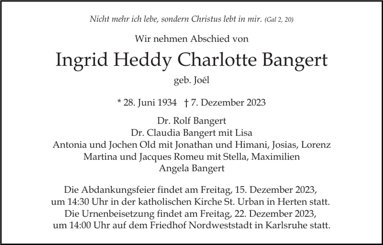 <p>Nicht mehr ich lebe, sondern Christus lebt in mir. (Gal 2, 20)</p><p>Wir nehmen Abschied von</p><p>Ingrid Heddy Charlotte Bangert<br />geb. Joél<br />* 28. Juni 1934 † 7. Dezember 2023<br />Dr. Rolf Bangert<br />Dr. Claudia Bangert mit Lisa<br />Antonia und Jochen Old mit Jonathan und Himani, Josias, Lorenz<br />Martina und Jacques Romeu mit Stella, Maximilien<br />Angela Bangert<br />Die Abdankungsfeier findet am Freitag, 15. Dezember 2023,<br />um 14:30 Uhr in der katholischen Kirche St. Urban in Herten statt.<br />Die Urnenbeisetzung findet am Freitag, 22. Dezember 2023,<br />um 14:00 Uhr auf dem Friedhof Nordweststadt in Karlsruhe statt.</p>
