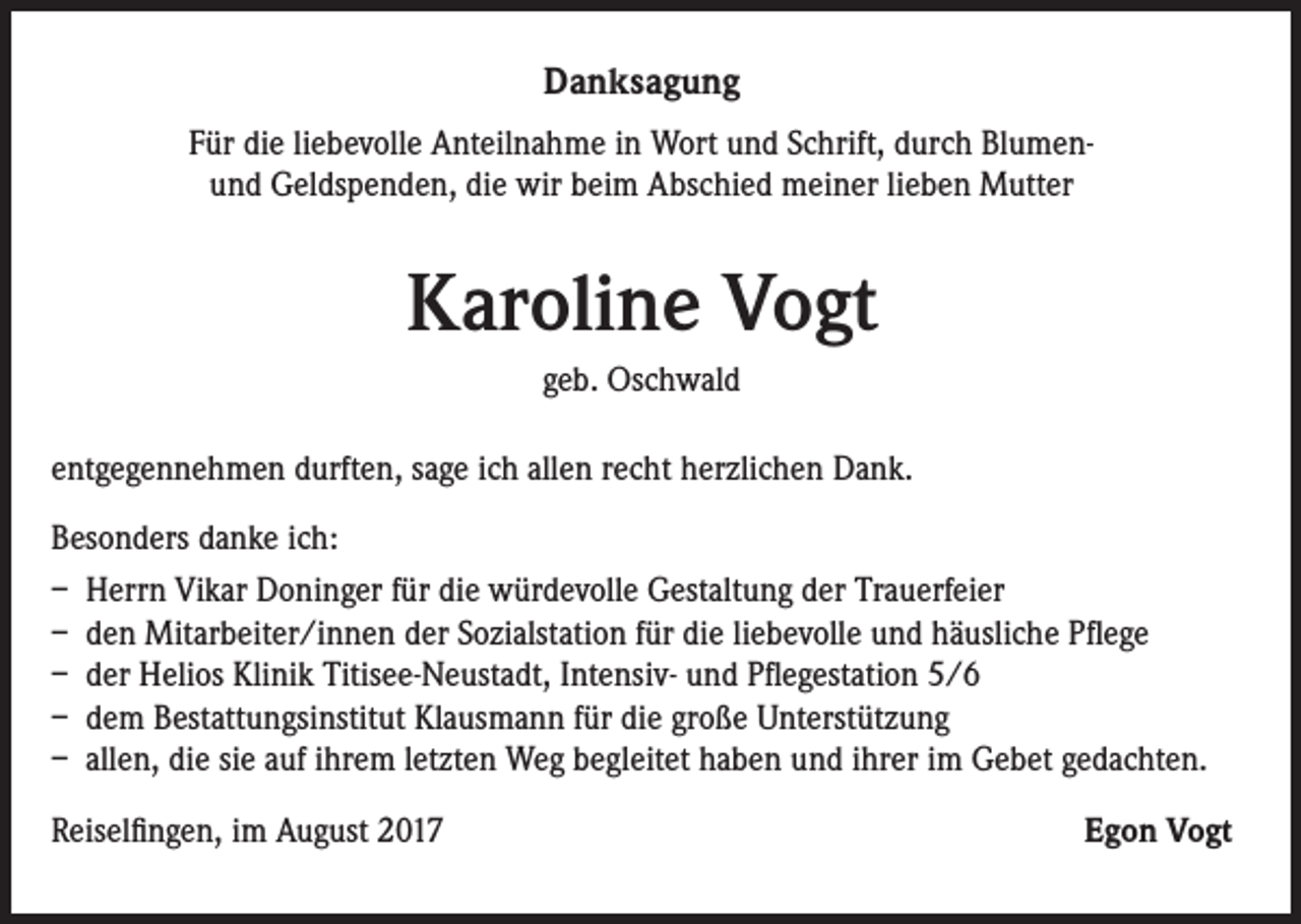 <p>Danksagung<br />Für die liebevolle Anteilnahme in Wort und Schrift, durch Blumenund Geldspenden, die wir beim Abschied meiner lieben Mutter</p><p>Karoline Vogt<br />geb. Oschwald<br />entgegennehmen durften, sage ich allen recht herzlichen Dank.<br />Besonders danke ich:<br />– Herrn Vikar Doninger für die würdevolle Gestaltung der Trauerfeier<br />– den Mitarbeiter/innen der Sozialstation für die liebevolle und häusliche Pflege<br />– der Helios Klinik Titisee-Neustadt, Intensiv- und Pflegestation 5/6<br />– dem Bestattungsinstitut Klausmann für die große Unterstützung<br />– allen, die sie auf ihrem letzten Weg begleitet haben und ihrer im Gebet gedachten.<br />Reiselfingen, im August 2017</p><p>Egon Vogt</p>