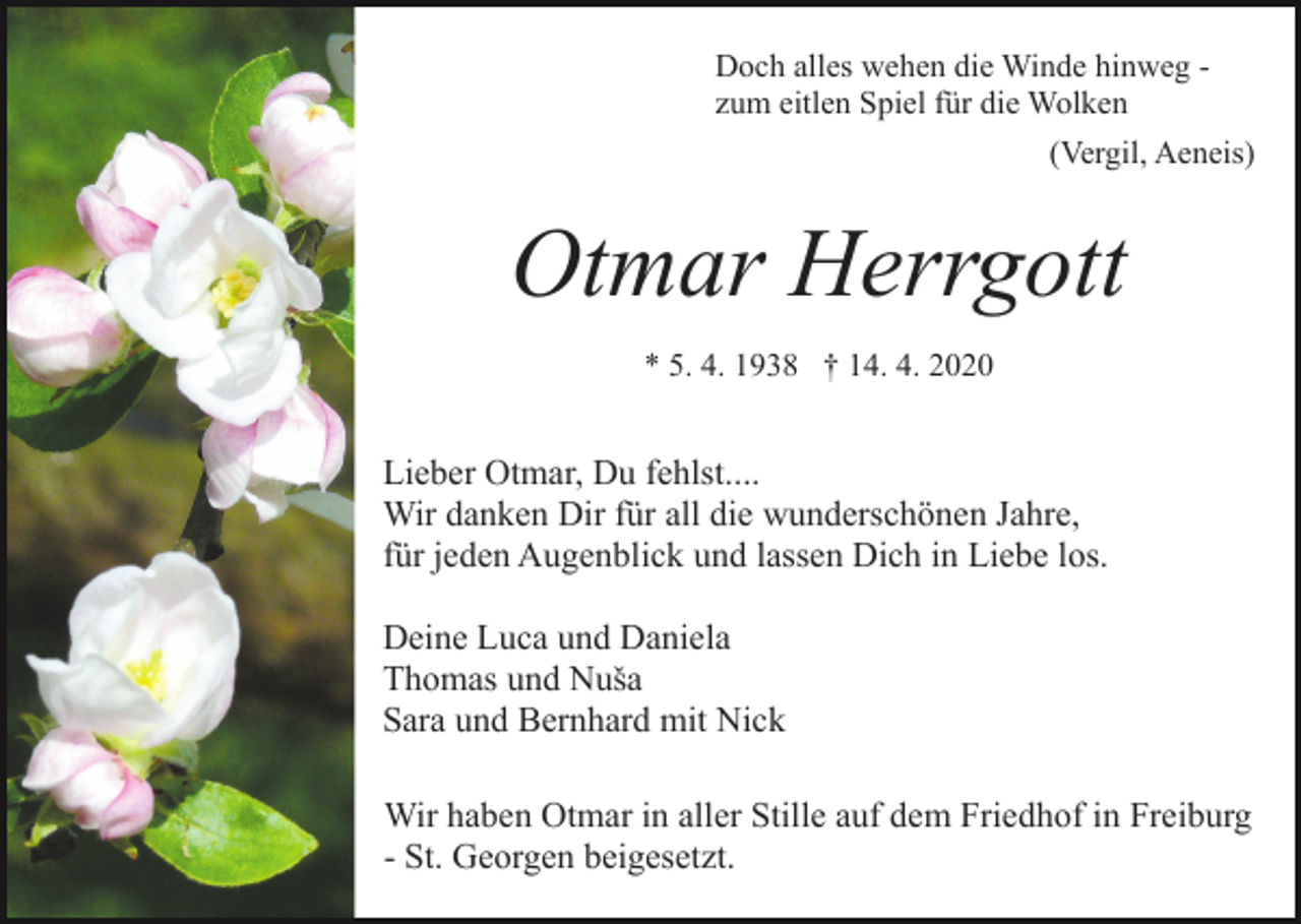 <p>Doch alles wehen die Winde hinweg zum eitlen Spiel für die Wolken<br />(Vergil, Aeneis)</p><p>Otmar Herrgott<br />* 5. 4. 1938 † 14. 4. 2020</p><p>Lieber Otmar, Du fehlst....<br />Wir danken Dir für all die wunderschönen Jahre,<br />für jeden Augenblick und lassen Dich in Liebe los.<br />Deine Luca und Daniela<br />Thomas und Nuša<br />Sara und Bernhard mit Nick<br />Wir haben Otmar in aller Stille auf dem Friedhof in Freiburg<br />- St. Georgen beigesetzt.</p>