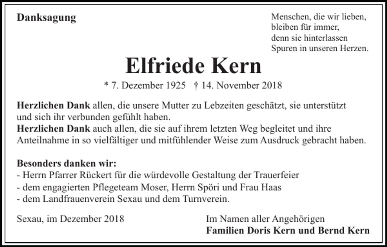 <p>Danksagung</p><p>Elfriede Kern</p><p>Menschen, die wir lieben,<br />bleiben für immer,<br />denn sie hinterlassen<br />Spuren in unseren Herzen.</p><p>* 7. Dezember 1925 † 14. November 2018<br />Herzlichen Dank allen, die unsere Mutter zu Lebzeiten geschätzt, sie unterstützt<br />und sich ihr verbunden gefühlt haben.<br />Herzlichen Dank auch allen, die sie auf ihrem letzten Weg begleitet und ihre<br />Anteilnahme in so vielfältiger und mitfühlender Weise zum Ausdruck gebracht haben.<br />Besonders danken wir:<br />- Herrn Pfarrer Rückert für die würdevolle Gestaltung der Trauerfeier<br />- dem engagierten Pflegeteam Moser, Herrn Spöri und Frau Haas<br />- dem Landfrauenverein Sexau und dem Turnverein.<br />Sexau, im Dezember 2018</p><p>Im Namen aller Angehörigen<br />Familien Doris Kern und Bernd Kern</p>