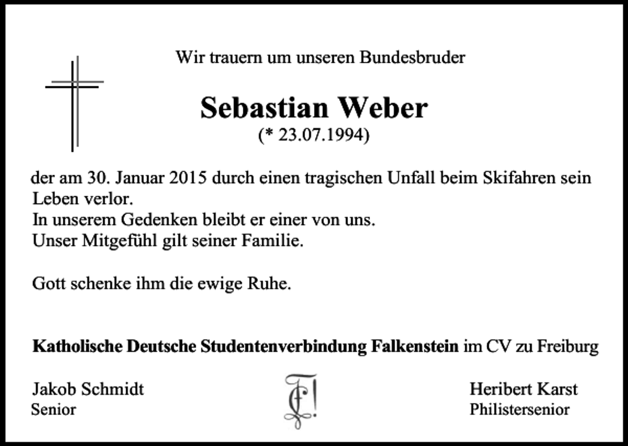 <p>Wir trauern um unseren Bundesbruder</p><p>Sebastian Weber<br />(* 23.07.1994)<br />der am 30. Januar 2015 durch einen tragischen Unfall beim Skifahren sein<br />Leben verlor.<br />In unserem Gedenken bleibt er einer von uns.<br />Unser Mitgefühl gilt seiner Familie.<br />Gott schenke ihm die ewige Ruhe.</p><p>Katholische Deutsche Studentenverbindung Falkenstein im CV zu Freiburg<br />Jakob Schmidt</p><p>Heribert Karst</p><p>Senior</p><p>Philistersenior</p>