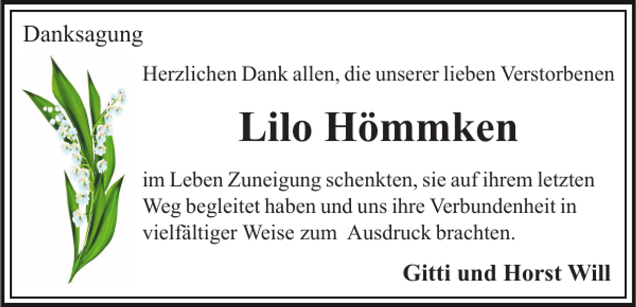 <p>Danksagung<br />Herzlichen Dank allen, die unserer lieben Verstorbenen</p><p>Lilo Hömmken<br />im Leben Zuneigung schenkten, sie auf ihrem letzten<br />Weg begleitet haben und uns ihre Verbundenheit in<br />vielfältiger Weise zum Ausdruck brachten.</p><p>Gitti und Horst Will</p>