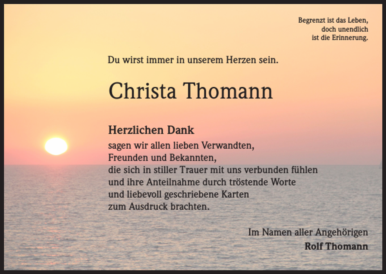 <p>Begrenzt ist das Leben,<br />doch unendlich<br />ist die Erinnerung.</p><p>Du wirst immer in unserem Herzen sein.</p><p>Christa Thomann<br />Herzlichen Dank<br />sagen wir allen lieben Verwandten,<br />Freunden und Bekannten,<br />die sich in stiller Trauer mit uns verbunden fühlen<br />und ihre Anteilnahme durch tröstende Worte<br />und liebevoll geschriebene Karten<br />zum Ausdruck brachten.<br />Im Namen aller Angehörigen<br />Rolf Thomann</p>