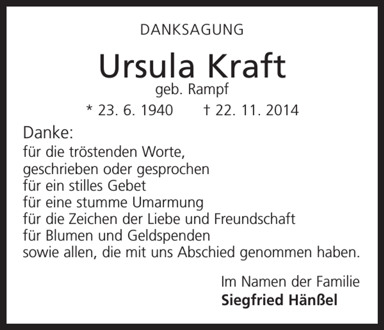 <p>DANKSAGUNG</p><p>Ursula<br />Kraft<br />geb. Rampf<br />* 23. 6. 1940 † 22. 11. 2014</p><p>Danke:<br />für die tröstenden Worte,<br />geschrieben oder gesprochen<br />für ein stilles Gebet<br />für eine stumme Umarmung<br />für die Zeichen der Liebe und Freundschaft<br />für Blumen und Geldspenden<br />sowie allen, die mit uns Abschied genommen haben.<br />Im Namen der Familie<br />Siegfried Hänßel</p>