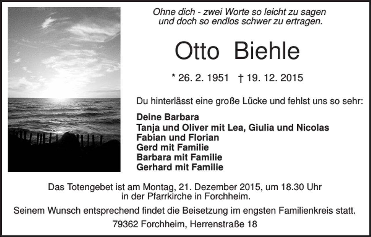 <p>Ohne dich - zwei Worte so leicht zu sagen<br />und doch so endlos schwer zu ertragen.</p><p>Otto Biehle<br />* 26. 2. 1951 † 19. 12. 2015<br />Du hinterlässt eine große Lücke und fehlst uns so sehr:<br />Deine Barbara<br />Tanja und Oliver mit Lea, Giulia und Nicolas<br />Fabian und Florian<br />Gerd mit Familie<br />Barbara mit Familie<br />Gerhard mit Familie<br />Das Totengebet ist am Montag, 21. Dezember 2015, um 18.30 Uhr<br />in der Pfarrkirche in Forchheim.<br />Seinem Wunsch entsprechend findet die Beisetzung im engsten Familienkreis statt.<br />79362 Forchheim, Herrenstraße 18</p>