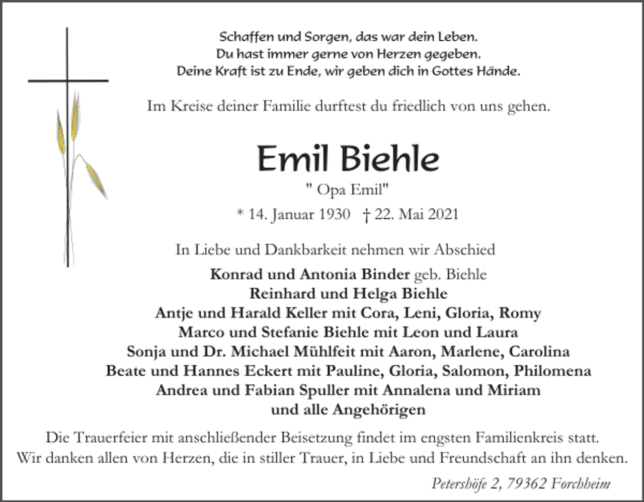 <p>Schaffen und Sorgen, das war dein Leben.<br />Du hast immer gerne von Herzen gegeben.<br />Deine Kraft ist zu Ende, wir geben dich in Gottes Hände.</p><p>Im Kreise deiner Familie durftest du friedlich von uns gehen.</p><p>Emil Biehle<br />" Opa Emil"<br />* 14. Januar 1930 † 22. Mai 2021<br />In Liebe und Dankbarkeit nehmen wir Abschied<br />Konrad und Antonia Binder geb. Biehle<br />Reinhard und Helga Biehle<br />Antje und Harald Keller mit Cora, Leni, Gloria, Romy<br />Marco und Stefanie Biehle mit Leon und Laura<br />Sonja und Dr. Michael Mühlfeit mit Aaron, Marlene, Carolina<br />Beate und Hannes Eckert mit Pauline, Gloria, Salomon, Philomena<br />Andrea und Fabian Spuller mit Annalena und Miriam<br />und alle Angehörigen<br />Die Trauerfeier mit anschließender Beisetzung findet im engsten Familienkreis statt.<br />Wir danken allen von Herzen, die in stiller Trauer, in Liebe und Freundschaft an ihn denken.<br />Petershöfe 2, 79362 Forchheim</p>