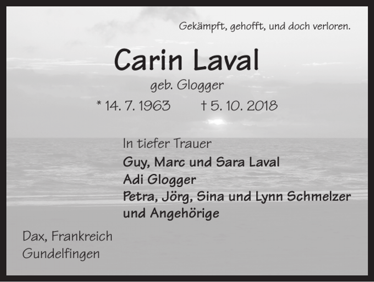 <p>Gekämpft, gehofft, und doch verloren.</p><p>Carin Laval</p><p>geb. Glogger<br />* 14. 7. 1963 † 5. 10. 2018<br />In tiefer Trauer<br />Guy, Marc und Sara Laval<br />Adi Glogger<br />Petra, Jörg, Sina und Lynn Schmelzer<br />und Angehörige<br />Dax, Frankreich<br />Gundelfingen</p>