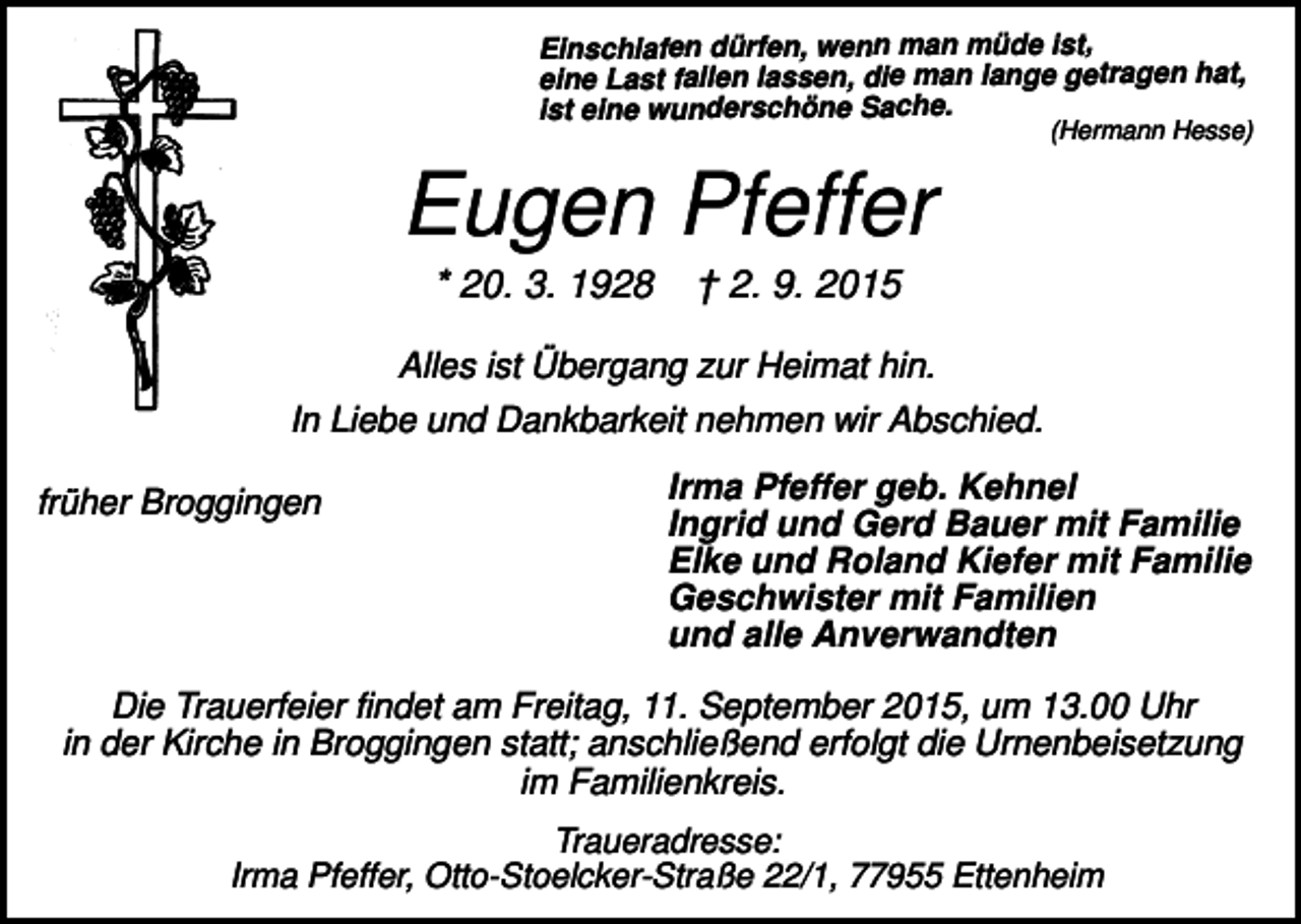 <p>Einschlafen dürfen, wenn man müde ist,<br />eine Last fallen lassen, die man lange getragen hat,<br />ist eine wunderschöne Sache.</p><p>(Hermann Hesse)</p><p>Eugen Pfeffer<br />* 20. 3. 1928</p><p>† 2. 9. 2015</p><p>Alles ist Übergang zur Heimat hin.<br />In Liebe und Dankbarkeit nehmen wir Abschied.<br />früher Broggingen</p><p>Irma Pfeffer geb. Kehnel<br />Ingrid und Gerd Bauer mit Familie<br />Elke und Roland Kiefer mit Familie<br />Geschwister mit Familien<br />und alle Anverwandten</p><p>Die Trauerfeier findet am Freitag, 11. September 2015, um 13.00 Uhr<br />in der Kirche in Broggingen statt; anschließend erfolgt die Urnenbeisetzung<br />im Familienkreis.<br />Traueradresse:<br />Irma Pfeffer, Otto-Stoelcker-Straße 22/1, 77955 Ettenheim</p>