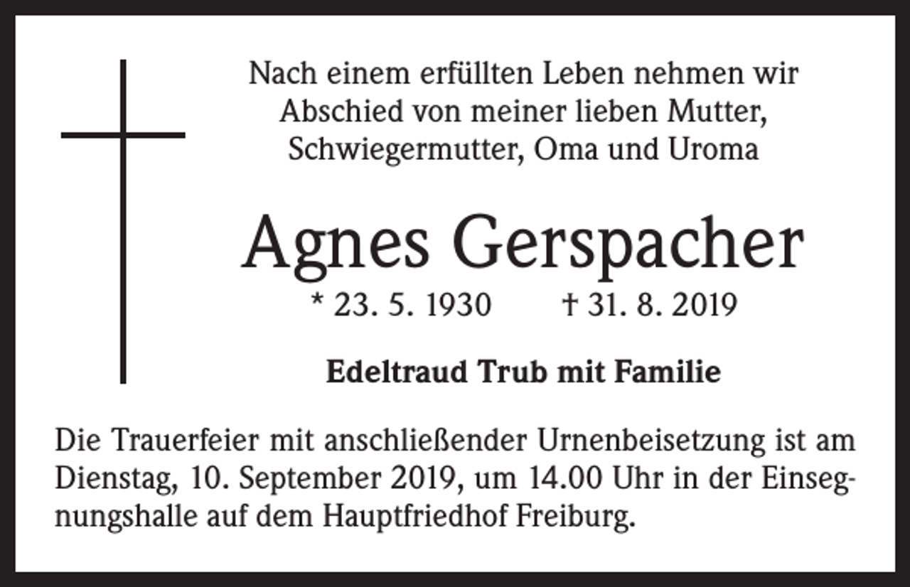 <p>Nach einem erfüllten Leben nehmen wir<br />Abschied von meiner lieben Mutter,<br />Schwiegermutter, Oma und Uroma</p><p>Agnes Gerspacher<br />* 23. 5. 1930 † 31. 8. 2019<br />Edeltraud Trub mit Familie<br />Die Trauerfeier mit anschließender Urnenbeisetzung ist am<br />Dienstag, 10. September 2019, um 14.00 Uhr in der Einsegnungshalle auf dem Hauptfriedhof Freiburg.</p>