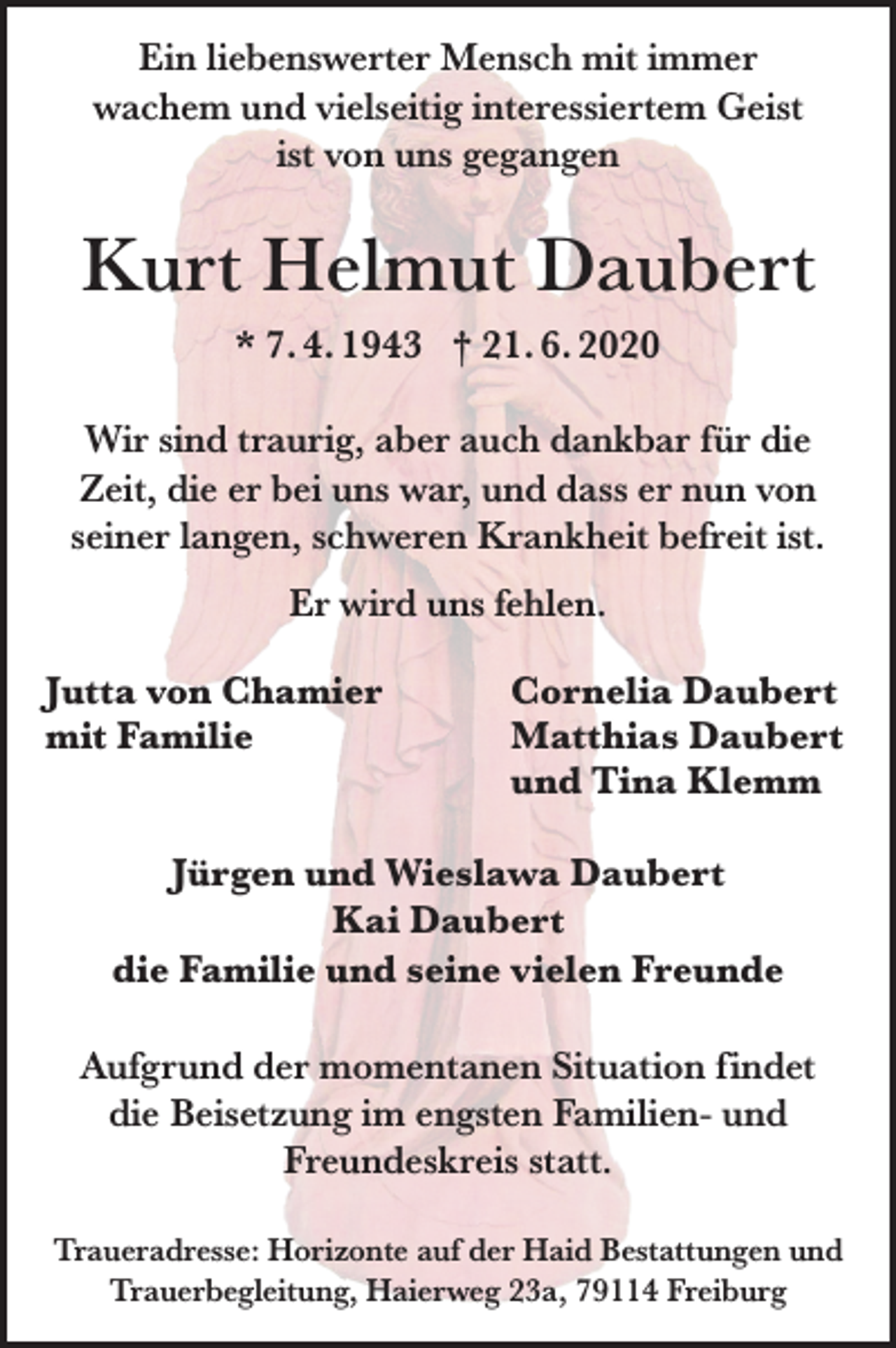 <p>Ein liebenswerter Mensch mit immer<br />wachem und vielseitig interessiertem Geist<br />ist von uns gegangen</p><p>Kurt Helmut Daubert<br />* 7. 4. 1943 † 21. 6. 2020<br />Wir sind traurig, aber auch dankbar für die<br />Zeit, die er bei uns war, und dass er nun von<br />seiner langen, schweren Krankheit befreit ist.<br />Er wird uns fehlen.<br />Jutta von Chamier<br />mit Familie</p><p>Cornelia Daubert<br />Matthias Daubert<br />und Tina Klemm</p><p>Jürgen und Wieslawa Daubert<br />Kai Daubert<br />die Familie und seine vielen Freunde<br />Aufgrund der momentanen Situation findet<br />die Beisetzung im engsten Familien- und<br />Freundeskreis statt.<br />Traueradresse: Horizonte auf der Haid Bestattungen und<br />Trauerbegleitung, Haierweg 23a, 79114 Freiburg</p>