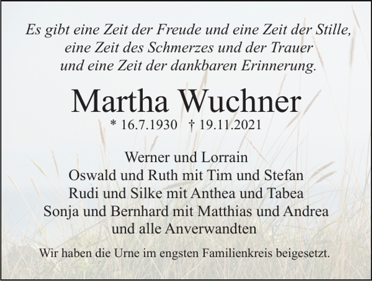 <p>Es gibt eine Zeit der Freude und eine Zeit der Stille,<br />eine Zeit des Schmerzes und der Trauer<br />und eine Zeit der dankbaren Erinnerung.</p><p>Martha Wuchner<br />* 16.7.1930 † 19.11.2021</p><p>Werner und Lorrain<br />Oswald und Ruth mit Tim und Stefan<br />Rudi und Silke mit Anthea und Tabea<br />Sonja und Bernhard mit Matthias und Andrea<br />und alle Anverwandten<br />Wir haben die Urne im engsten Familienkreis beigesetzt.</p>