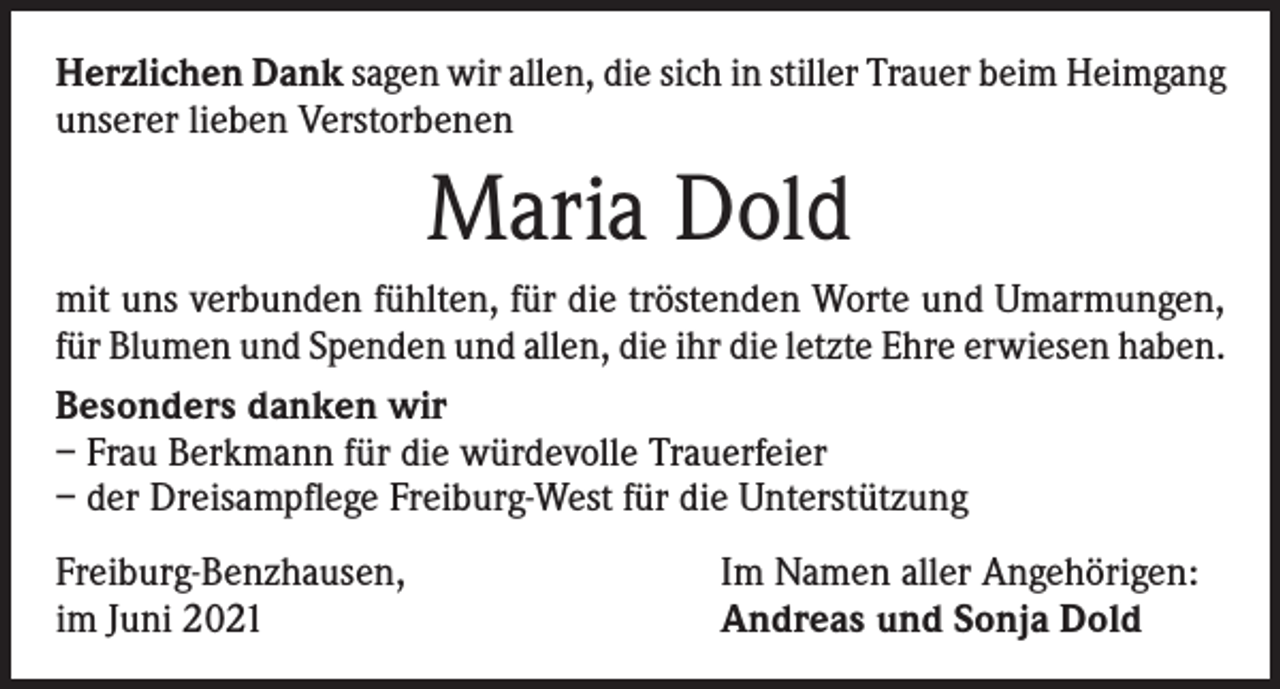 <p>Herzlichen Dank sagen wir allen, die sich in stiller Trauer beim Heimgang<br />unserer lieben Verstorbenen</p><p>Maria Dold<br />mit uns verbunden fühlten, für die tröstenden Worte und Umarmungen,<br />für Blumen und Spenden und allen, die ihr die letzte Ehre erwiesen haben.<br />Besonders danken wir<br />– Frau Berkmann für die würdevolle Trauerfeier<br />– der Dreisampflege Freiburg-West für die Unterstützung<br />Freiburg-Benzhausen,<br />im Juni 2021</p><p>Im Namen aller Angehörigen:<br />Andreas und Sonja Dold</p>