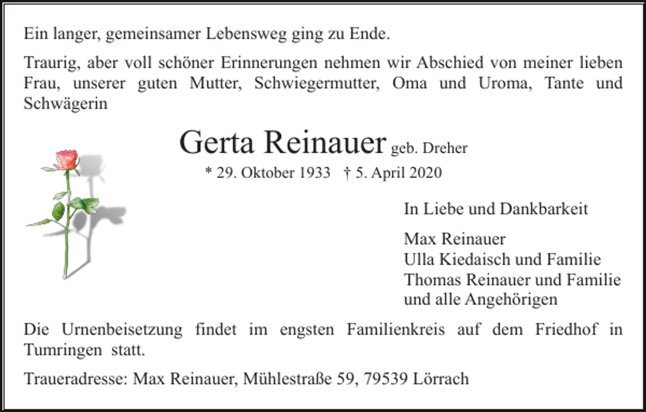 <p>Ein langer, gemeinsamer Lebensweg ging zu Ende.<br />Traurig, aber voll schöner Erinnerungen nehmen wir Abschied von meiner lieben<br />Frau, unserer guten Mutter, Schwiegermutter, Oma und Uroma, Tante und<br />Schwägerin</p><p>Gerta Reinauer geb. Dreher<br />* 29. Oktober 1933 † 5. April 2020</p><p>In Liebe und Dankbarkeit<br />Max Reinauer<br />Ulla Kiedaisch und Familie<br />Thomas Reinauer und Familie<br />und alle Angehörigen<br />Die Urnenbeisetzung findet im engsten Familienkreis auf dem Friedhof in<br />Tumringen statt.<br />Traueradresse: Max Reinauer, Mühlestraße 59, 79539 Lörrach</p>