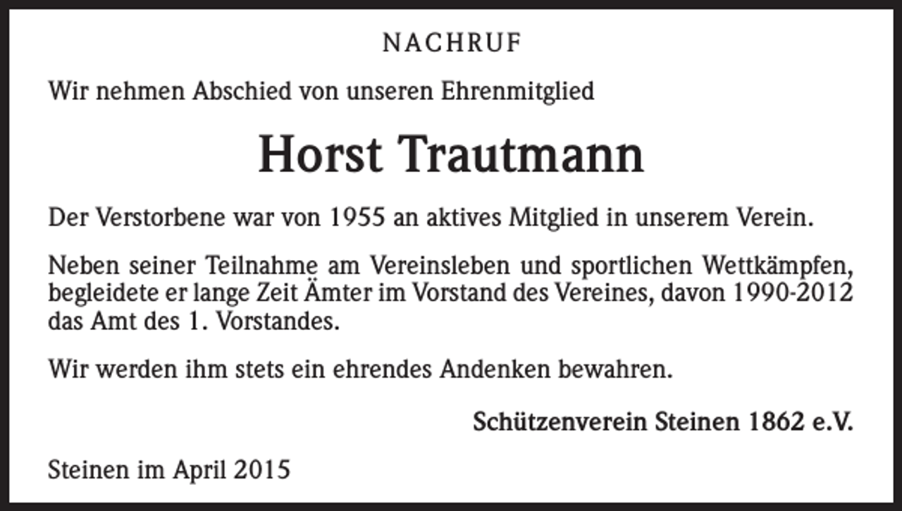 <p>NACHRUF<br />Wir nehmen Abschied von unseren Ehrenmitglied</p><p>Horst Trautmann<br />Der Verstorbene war von 1955 an aktives Mitglied in unserem Verein.<br />Neben seiner Teilnahme am Vereinsleben und sportlichen Wettkämpfen,<br />begleidete er lange Zeit Ämter im Vorstand des Vereines, davon 1990-2012<br />das Amt des 1. Vorstandes.<br />Wir werden ihm stets ein ehrendes Andenken bewahren.</p><p>Steinen im April 2015</p><p>Schützenverein Steinen 1862 e.V.</p>