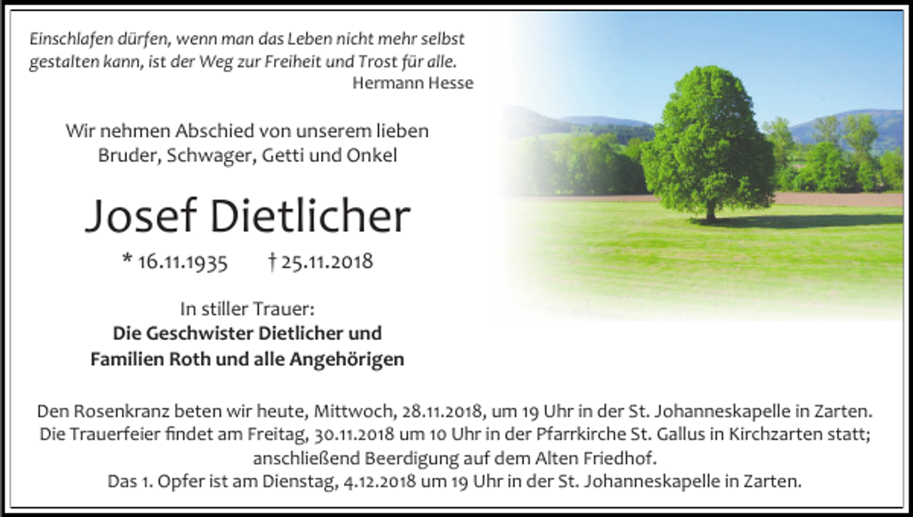 <p>Einschlafen dürfen, wenn man das Leben nicht mehr selbst<br />gestalten kann, ist der Weg zur Freiheit und Trost für alle.<br />Hermann Hesse</p><p>Wir nehmen Abschied von unserem lieben<br />Bruder, Schwager, Getti und Onkel</p><p>Josef Dietlicher<br />* 16.11.1935</p><p>† 25.11.2018</p><p>In stiller Trauer:<br />Die Geschwister Dietlicher und<br />Familien Roth und alle Angehörigen<br />Den Rosenkranz beten wir heute, Mittwoch, 28.11.2018, um 19 Uhr in der St. Johanneskapelle in Zarten.<br />Die Trauerfeier findet am Freitag, 30.11.2018 um 10 Uhr in der Pfarrkirche St. Gallus in Kirchzarten statt;<br />anschließend Beerdigung auf dem Alten Friedhof.<br />Das 1. Opfer ist am Dienstag, 4.12.2018 um 19 Uhr in der St. Johanneskapelle in Zarten.</p>