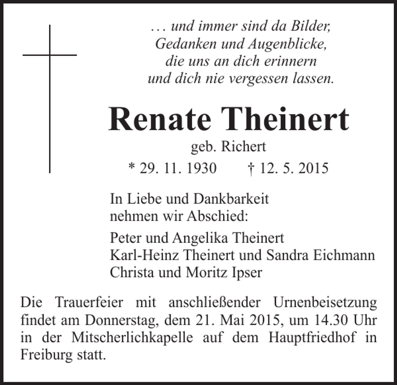 <p>. . . und immer sind da Bilder,<br />Gedanken und Augenblicke,<br />die uns an dich erinnern<br />und dich nie vergessen lassen.</p><p>Renate Theinert<br />geb. Richert<br />* 29. 11. 1930 † 12. 5. 2015</p><p>In Liebe und Dankbarkeit<br />nehmen wir Abschied:<br />Peter und Angelika Theinert<br />Karl-Heinz Theinert und Sandra Eichmann<br />Christa und Moritz Ipser<br />Die Trauerfeier mit anschließender Urnenbeisetzung<br />findet am Donnerstag, dem 21. Mai 2015, um 14.30 Uhr<br />in der Mitscherlichkapelle auf dem Hauptfriedhof in<br />Freiburg statt.</p>