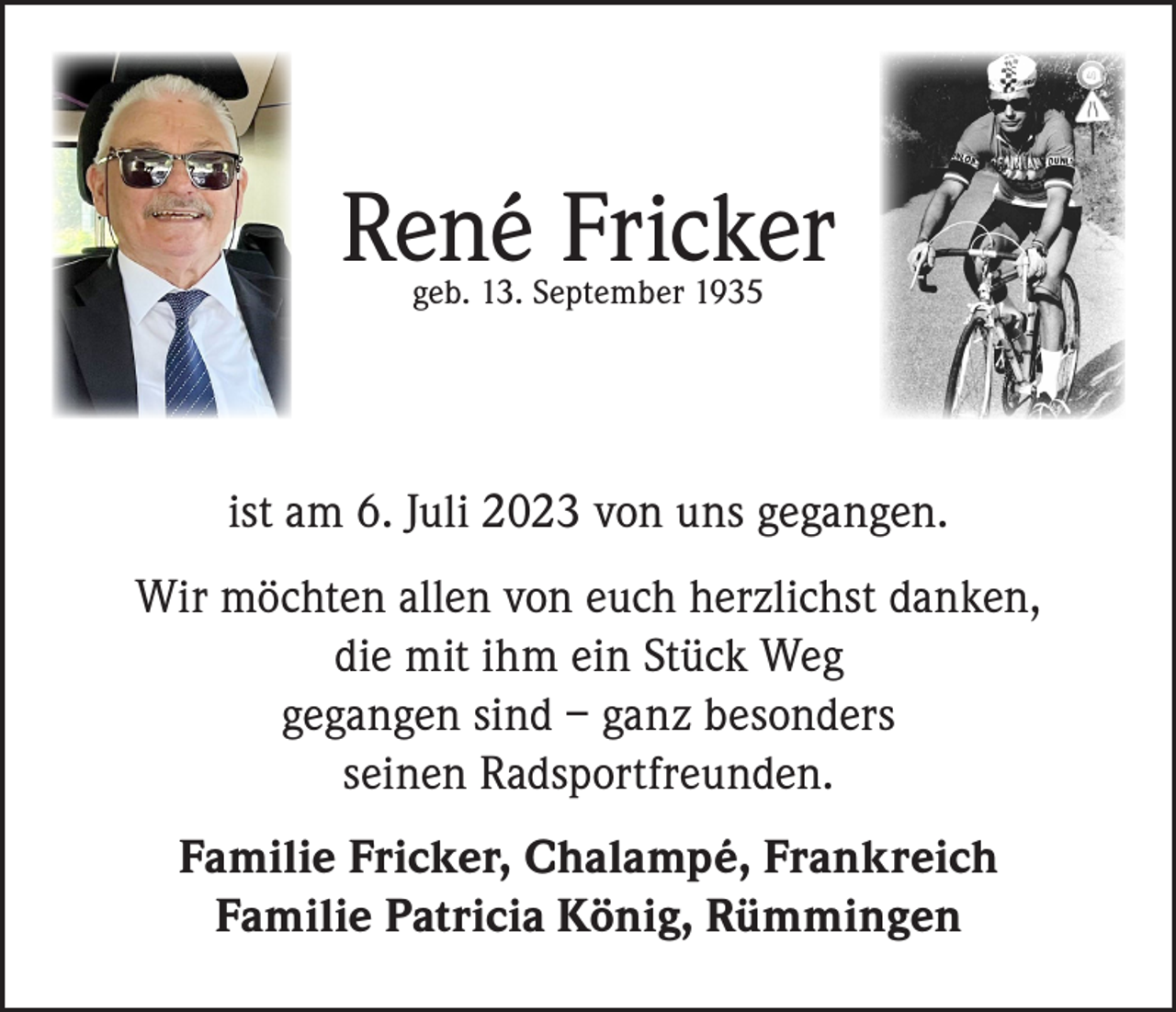 <p>René Fricker<br />geb. 13. September 1935</p><p>ist am 6. Juli 2023 von uns gegangen.<br />Wir möchten allen von euch herzlichst danken,<br />die mit ihm ein Stück Weg<br />gegangen sind – ganz besonders<br />seinen Radsportfreunden.<br />Familie Fricker, Chalampé, Frankreich<br />Familie Patricia König, Rümmingen</p>