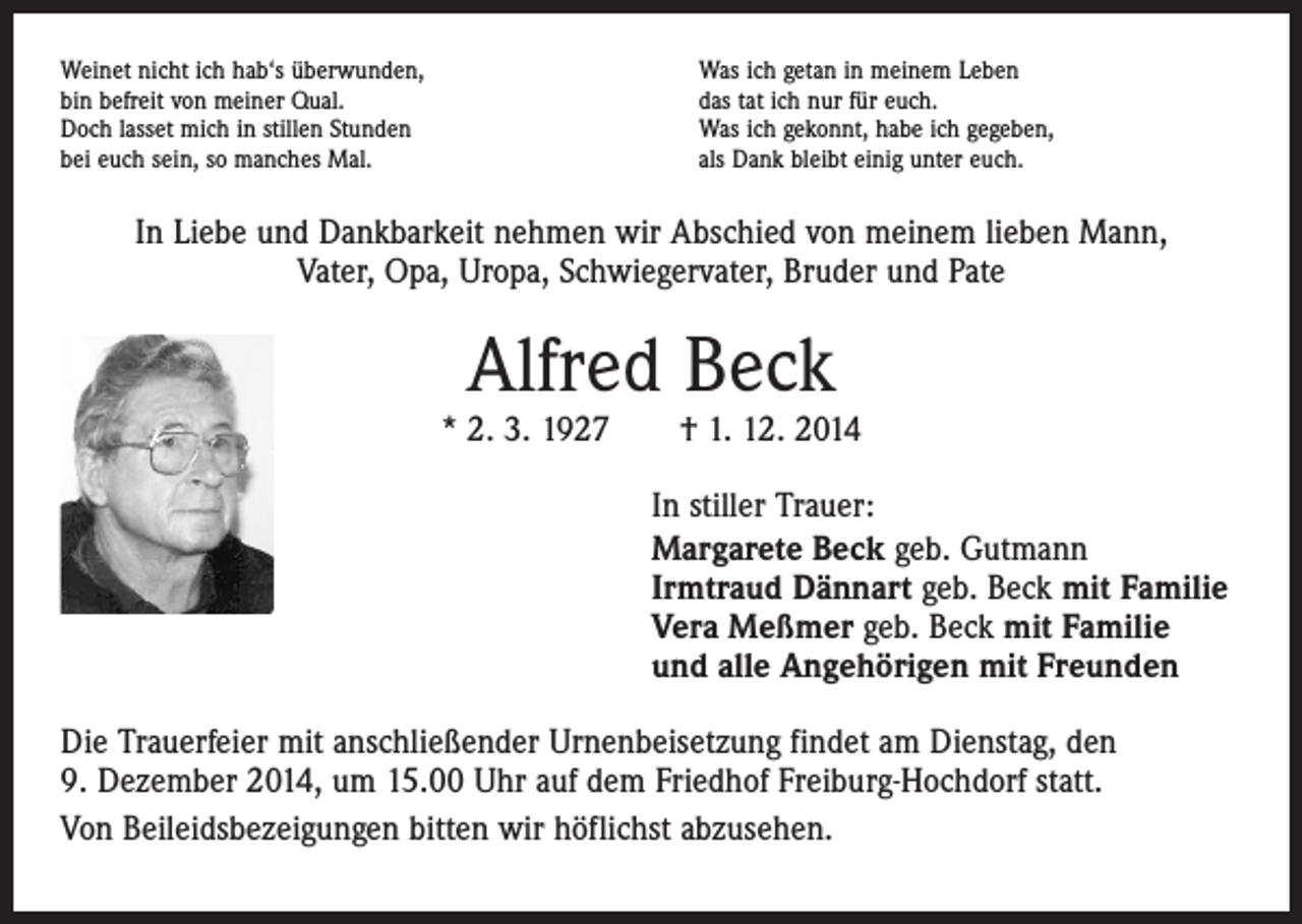 <p>Weinet nicht ich hab‘s überwunden,<br />bin befreit von meiner Qual.<br />Doch lasset mich in stillen Stunden<br />bei euch sein, so manches Mal.</p><p>Was ich getan in meinem Leben<br />das tat ich nur für euch.<br />Was ich gekonnt, habe ich gegeben,<br />als Dank bleibt einig unter euch.</p><p>In Liebe und Dankbarkeit nehmen wir Abschied von meinem lieben Mann,<br />Vater, Opa, Uropa, Schwiegervater, Bruder und Pate</p><p>Alfred Beck</p><p>* 2. 3. 1927 † 1. 12. 2014<br />In stiller Trauer:<br />Margarete Beck geb. Gutmann<br />Irmtraud Dännart geb. Beck mit Familie<br />Vera Meßmer geb. Beck mit Familie<br />und alle Angehörigen mit Freunden<br />Die Trauerfeier mit anschließender Urnenbeisetzung findet am Dienstag, den<br />9. Dezember 2014, um 15.00 Uhr auf dem Friedhof Freiburg-Hochdorf statt.<br />Von Beileidsbezeigungen bitten wir höflichst abzusehen.</p>