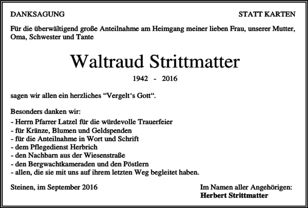 <p>DANKSAGUNG</p><p>STATT KARTEN</p><p>Für die überwältigend große Anteilnahme am Heimgang meiner lieben Frau, unserer Mutter,<br />Oma, Schwester und Tante</p><p>Waltraud Strittmatter<br />1942 - 2016<br />sagen wir allen ein herzliches “Vergelt‘s Gott“.<br />Besonders danken wir:<br />- Herrn Pfarrer Latzel für die würdevolle Trauerfeier<br />- für Kränze, Blumen und Geldspenden<br />- für die Anteilnahme in Wort und Schrift<br />- dem Pflegedienst Herbrich<br />- den Nachbarn aus der Wiesenstraße<br />- den Bergwachtkameraden und den Pöstlern<br />- allen, die sie mit uns auf ihrem letzten Weg begleitet haben.<br />Steinen, im September 2016</p><p>Im Namen aller Angehörigen:<br />Herbert Strittmatter</p>