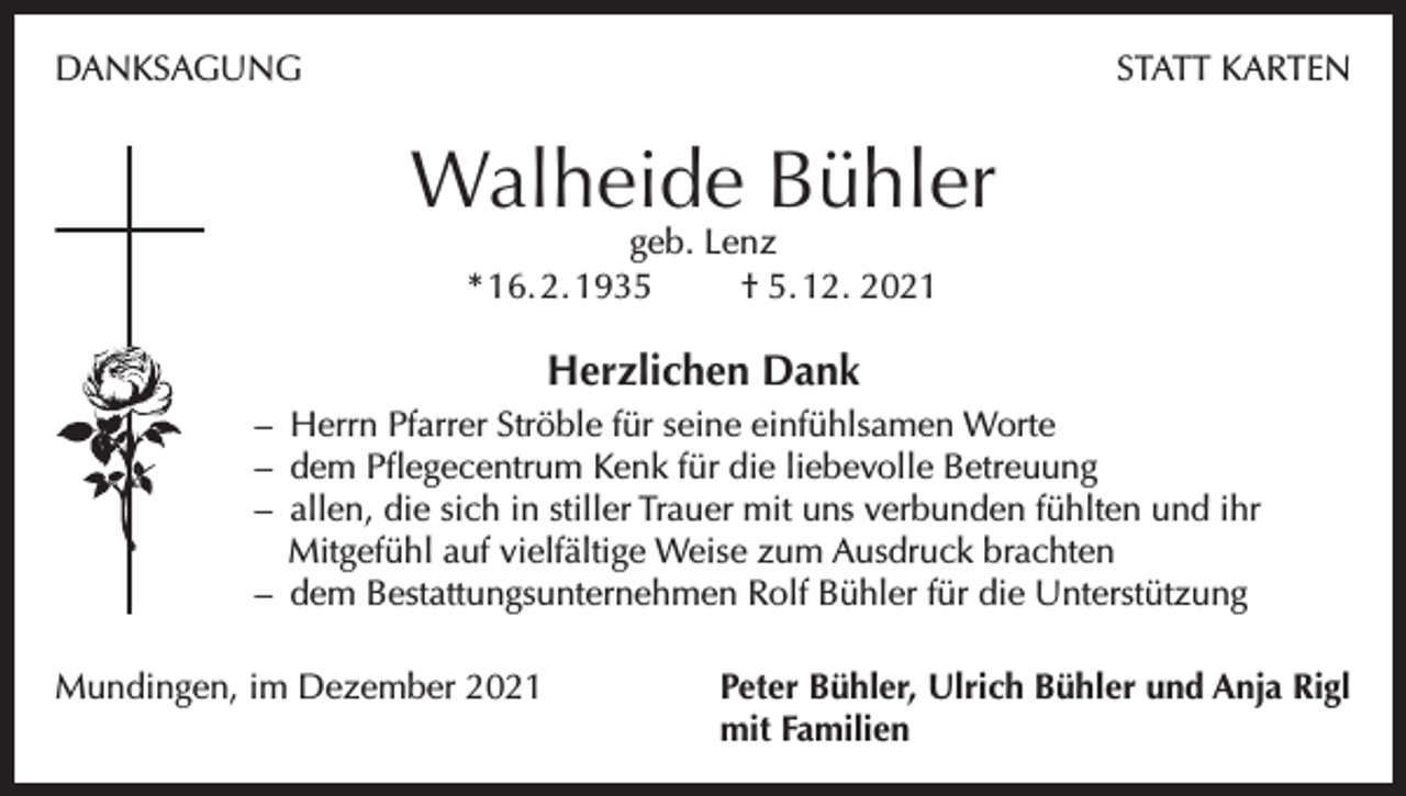 <p>DANKSAGUNG</p><p>STATT KARTEN</p><p>Walheide Bühler<br />geb. Lenz<br />* 16. 2. 1935<br />† 5. 12. 2021</p><p>Herzlichen Dank<br />– Herrn Pfarrer Ströble für seine einfühlsamen Worte<br />– dem Pflegecentrum Kenk für die liebevolle Betreuung<br />– allen, die sich in stiller Trauer mit uns verbunden fühlten und ihr<br />Mitgefühl auf vielfältige Weise zum Ausdruck brachten<br />– dem Bestattungsunternehmen Rolf Bühler für die Unterstützung<br />Mundingen, im Dezember 2021 Peter Bühler, Ulrich Bühler und Anja Rigl<br />mit Familien</p>