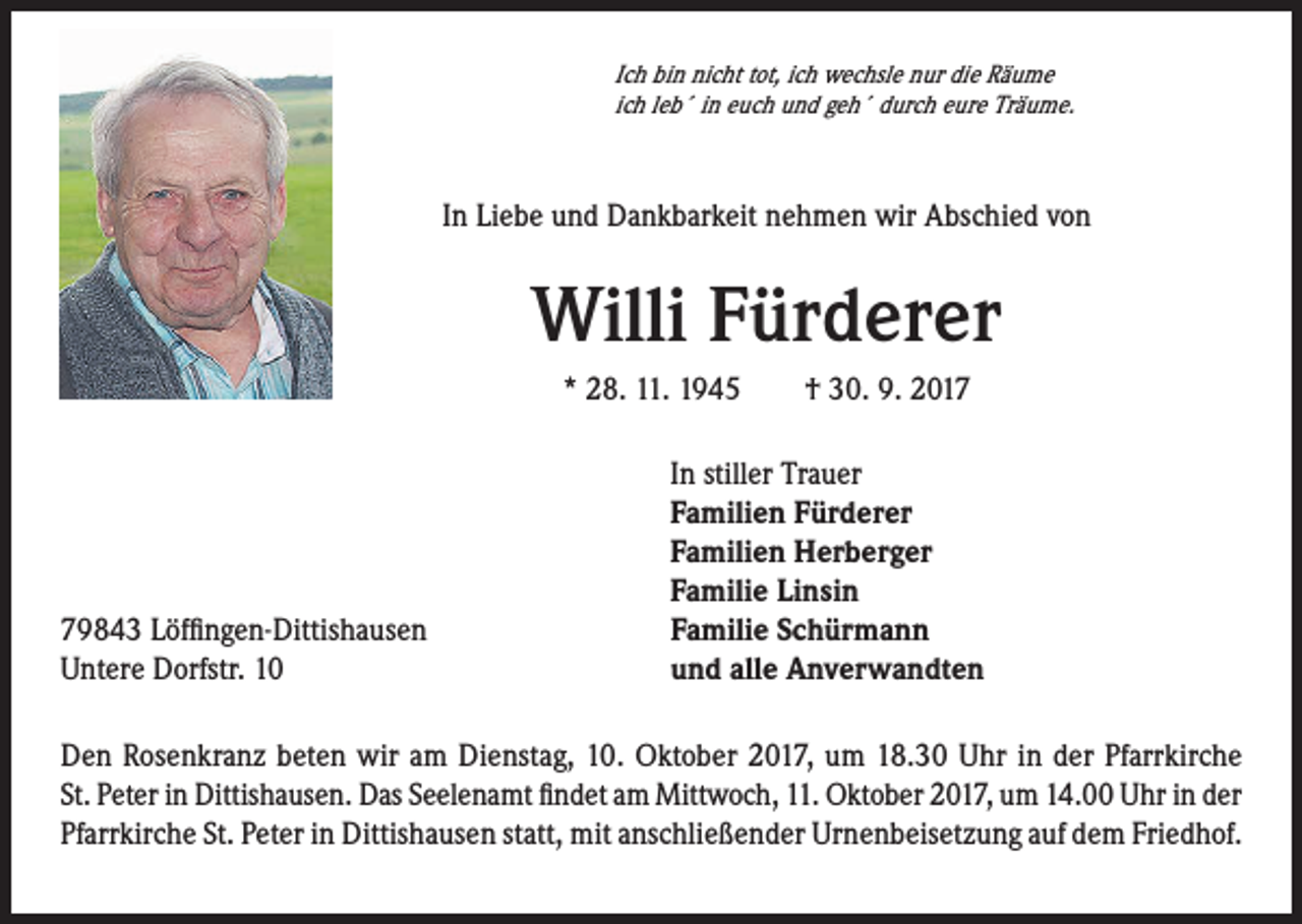 <p>Ich bin nicht tot, ich wechsle nur die Räume<br />ich leb´ in euch und geh´ durch eure Träume.</p><p>In Liebe und Dankbarkeit nehmen wir Abschied von</p><p>Willi Fürderer<br />* 28. 11. 1945 † 30. 9. 2019843 Löffingen-Dittishausen<br />Untere Dorfstr. 10</p><p>In stiller Trauer<br />Familien Fürderer<br />Familien Herberger<br />Familie Linsin<br />Familie Schürmann<br />und alle Anverwandten</p><p>Den Rosenkranz beten wir am Dienstag, 10. Oktober 2017, um 18.30 Uhr in der Pfarrkirche<br />St. Peter in Dittishausen. Das Seelenamt findet am Mittwoch, 11. Oktober 2017, um 14.00 Uhr in der<br />Pfarrkirche St. Peter in Dittishausen statt, mit anschließender Urnenbeisetzung auf dem Friedhof.</p>